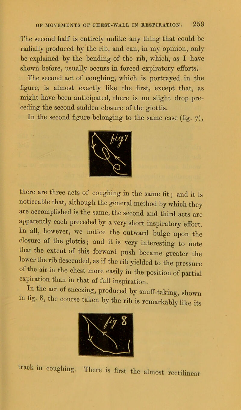 The second half is entirely unlike any thing that could be radially produced by the rib, and can, in my opinion, only be explained by the bending of the rib, which, as I have shown before, usually occurs in forced expiratory efforts. The second act of coughing, which is portrayed in the figure, is almost exactly like the first, except that, as might have been anticipated, there is no slight drop pre- ceding the second sudden closure of the glottis. In the second figure belonging to the same case (fig. 7), there are three acts of coughing in the same fit; and it is noticeable that, although the general method by which they are accomplished is the same, the second and third acts are apparently each preceded by a very short inspiratory effort. In all, however, we notice the outward bulge upon the closure of the glottis; and it is very interesting to note that the extent of this forward push became greater the lower the rib descended, as if the rib yielded to the pressure of the air in the chest more easily in the position of partial expiration than in that of full inspiration. In the act of sneezing, produced by snuff-taking, shown m fig. 8, the course taken by the rib is remarkably like its track in coughing. Ther ■e is first the almost rectilinear