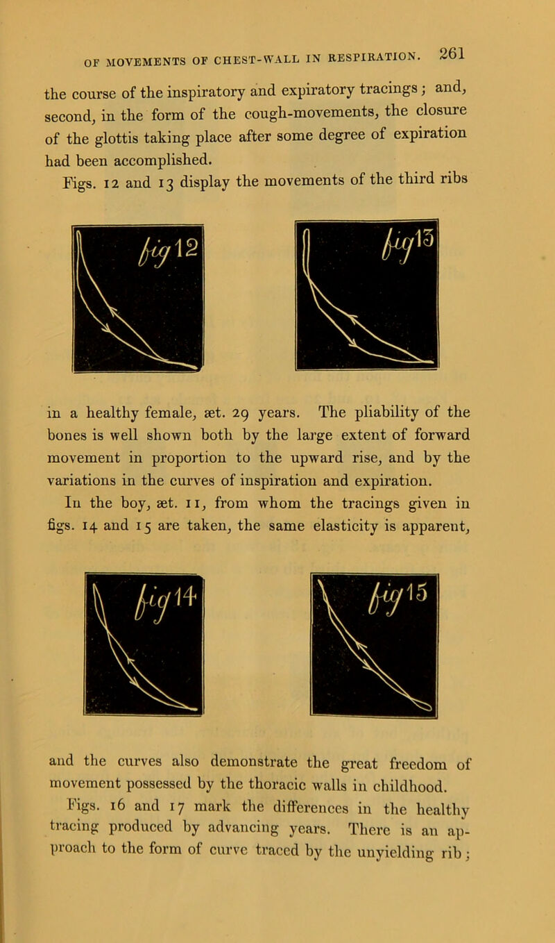 the course of the inspiratory and expiratory tracings; and, second, in the form of the cough-movements, the closure of the glottis taking place after some degree of expiration had been accomplished. Figs. 12 and 13 display the movements of the third ribs in a healthy female, set. 29 years. The pliability of the bones is well shown both by the large extent of forward movement in proportion to the upward rise, and by the variations in the curves of inspiration and expiration. In the boy, set. 11, from whom the tracings given in figs. 14 and 15 are taken, the same elasticity is apparent. and the curves also demonstrate the great freedom of movement possessed by the thoracic walls in childhood. Figs. 16 and 17 mark the differences in the healthy tracing produced by advancing years. There is an ap- proach to the form of curve traced by the unyielding rib :