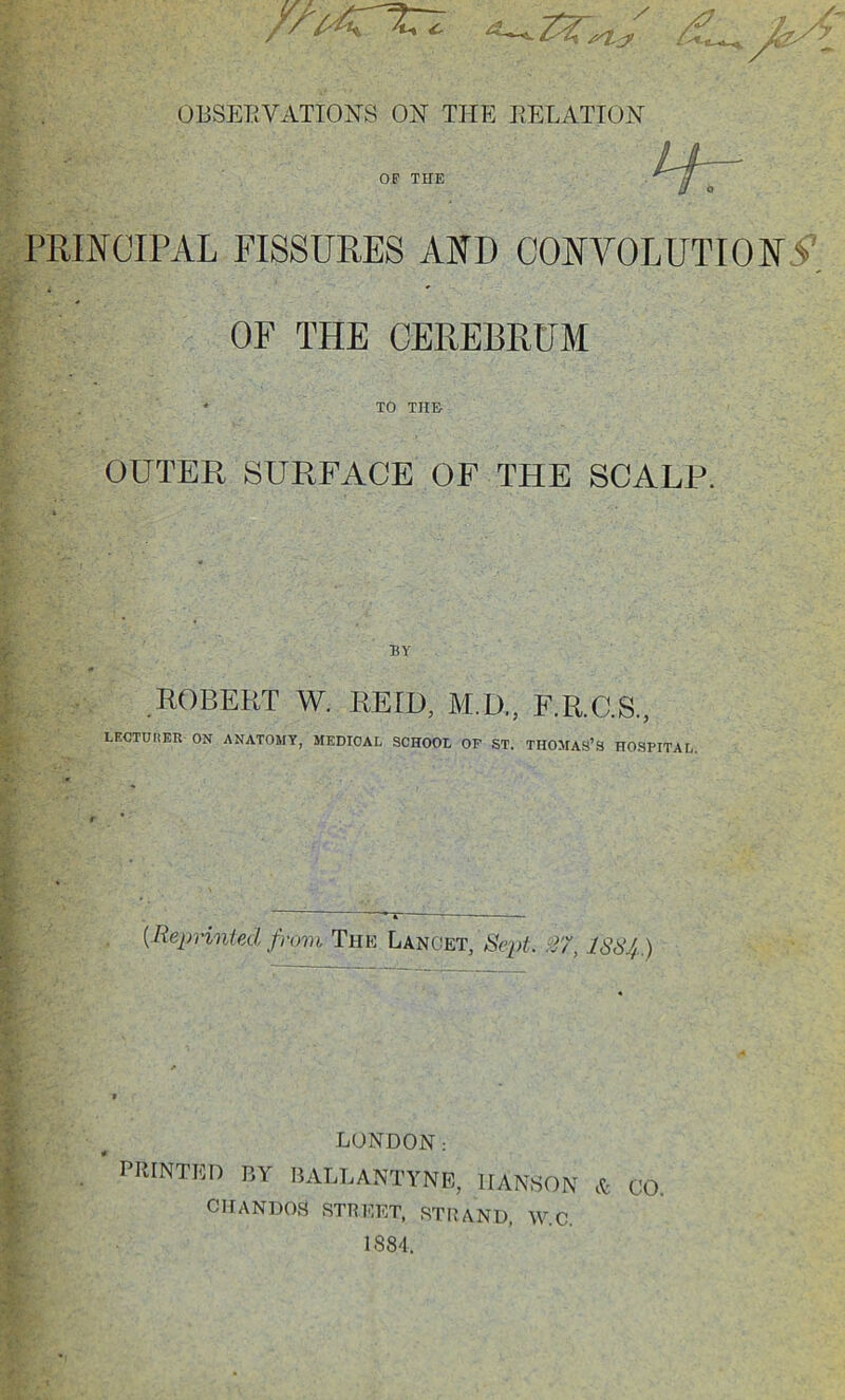 OliSETiVATIONS ON THE RELATION PRINCIPAL FISSURES AND CONVOLUTION OF THE CEREBRUM OUTER SURFACE OF THE SCALP. LECTUIiER ON ANATOMY, MEDICAL SCHOOL OF ST. THOMAS’S HOSPITAL. {Reprinted from Tfie Lancet, Se2>t. ISS4.) LONDON: PRINTED BY BALLANTYNR, HANSON ct CO CIIANDOS street, STRAND. W.C. 1884. OF THE TO THE BY ROBERT W. REID, M.D., F.R.C.S.,