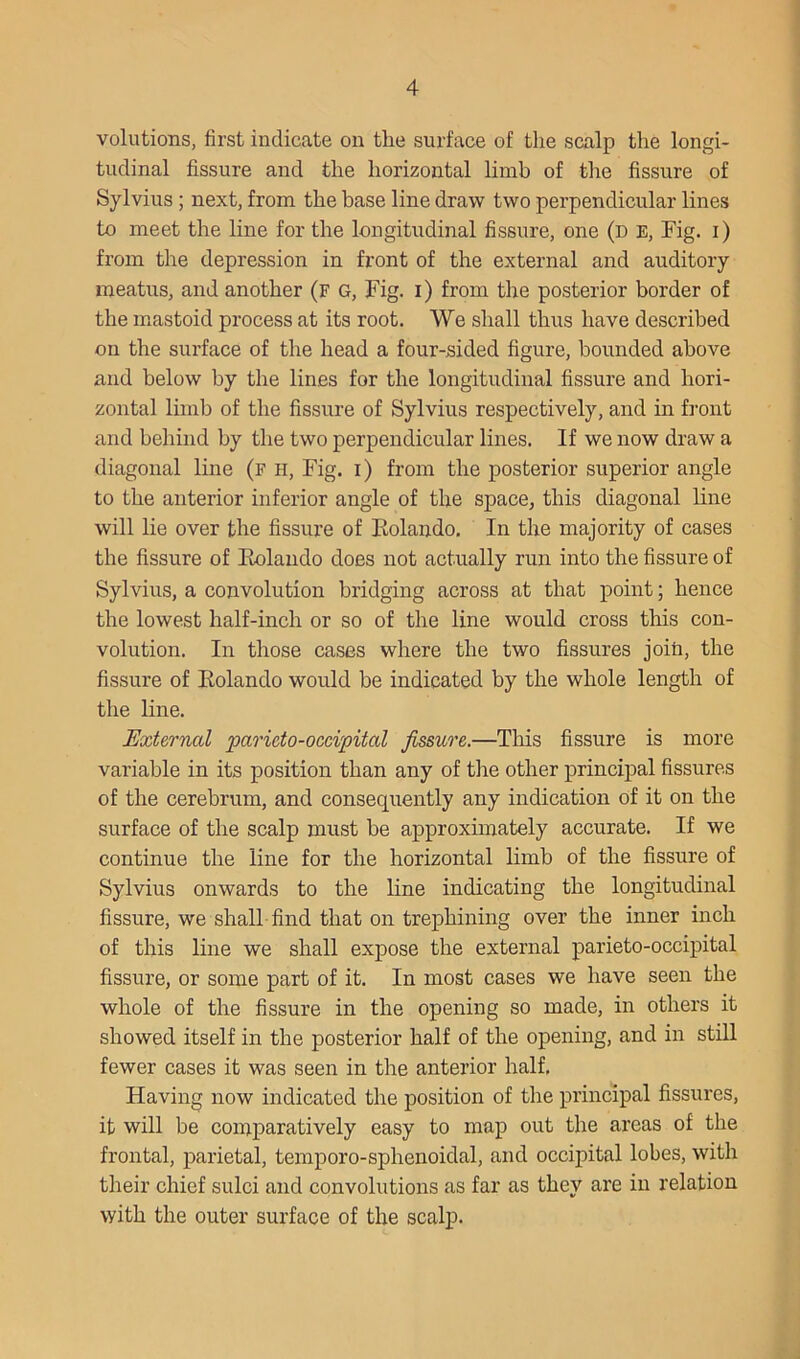 volutions, first indicate on the surface of the scalp the longi- tudinal fissure and the horizontal limb of the fissure of Sylvius ; next, from the base line draw two perpendicular lines to meet the line for the longitudinal fissure, one (d e. Fig. i) from the depression in front of the external and auditory meatus, and another (f g. Fig. i) from the posterior border of the mastoid process at its root. We shall thus have described on the surface of the head a four-sided figure, bounded above and below by the lines for the longitudinal fissure and hori- zontal limb of the fissure of Sylvius respectively, and in front and behind by the two perpendicular lines. If we now draw a diagonal line (f h. Fig. i) from the posterior superior angle to the anterior inferior angle of the space, this diagonal line will lie over the fissure of Rolando. In the majority of cases the fissure of Rolando does not actually run into the fissure of Sylvius, a convolution bridging across at that point; hence the lowest half-inch or so of the line would cross this con- volution. In those cases where the two fissures join, the fissure of Rolando would be indicated by the whole length of the line. External paricto-occipital fissure.—This fissure is more variable in its position than any of the other principal fissures of the cerebrum, and consequently any indication of it on the surface of the scalp must be approximately accurate. If we continue the line for the horizontal limb of the fissure of Sylvius onwards to the line indicating the longitudinal fissure, we shall find that on trephining over the inner inch of this line we shall expose the external parieto-occipital fissure, or some part of it. In most cases we have seen the whole of the fissure in the opening so made, in others it showed itself in the posterior half of the opening, and in still fewer cases it was seen in the anterior half. Having now indicated the position of the principal fissures, it will be comparatively easy to map out the areas of the frontal, parietal, temporo-sphenoidal, and occipital lobes, with their chief sulci and convolutions as far as they are in relation with the outer surface of the scalp.