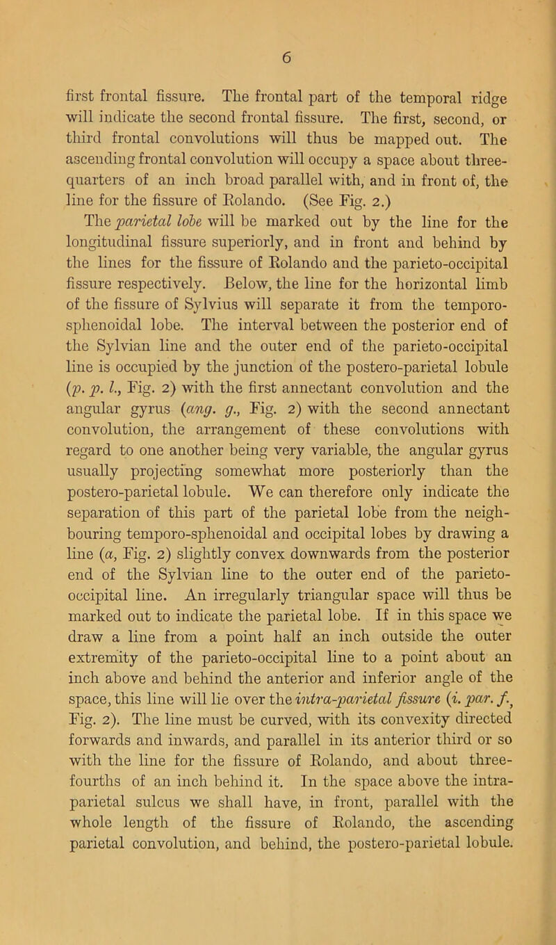 first frontal fissure. The frontal part of tlie temporal ridge will indicate the second frontal fissure. The first, second, or third frontal convolutions will thus be mapped out. The ascending frontal convolution will occupy a space about three- quarters of an inch broad parallel with, and in front of, the line for the fissure of Eolando. (See Fig. 2.) The parietal lobe will be marked out by the line for the longitudinal fissure superiorly, and in front and behind by the lines for the fissure of Eolando and the parieto-occipital fissure respectively. Below, the line for the horizontal hmb of the fissure of Sylvius will separate it from the temporo- sphenoidal lobe. The interval between the posterior end of the Sylvian line and the outer end of the parieto-occipital line is occupied by the junction of the postero-parietal lobule (p. p. 1., Fig. 2) with the first annectant convolution and the angular gyrus {ang. g., Fig. 2) with the second annectant convolution, the arrangement of these convolutions with regard to one another being very variable, the angular gyrus usually projecting somewhat more posteriorly than the postero-parietal lobule. We can therefore only indicate the separation of this part of the parietal lobe from the neigh- bouring temporo-sphenoidal and occipital lobes by drawing a line (a. Fig. 2) slightly convex downwards from the posterior end of the Sylvian line to the outer end of the parieto- occipital line. An irregularly triangular space will thus be marked out to indicate the parietal lobe. If in this space we draw a line from a point half an inch outside the outer extremity of the parieto-occipital line to a point about an inch above and behind the anterior and inferior angle of the space, this line will lie over the intra-parietal fissure {i. par. Fig. 2). The line must be curved, with its convexity directed forwards and inwards, and parallel in its anterior third or so with the line for the fissure of Eolando, and about three- fourths of an inch behind it. In the space above the intra- parietal sulcus we shall have, in front, parallel with the whole length of the fissure of Eolando, the ascending parietal convolution, and behind, the postero-parietal lobule.