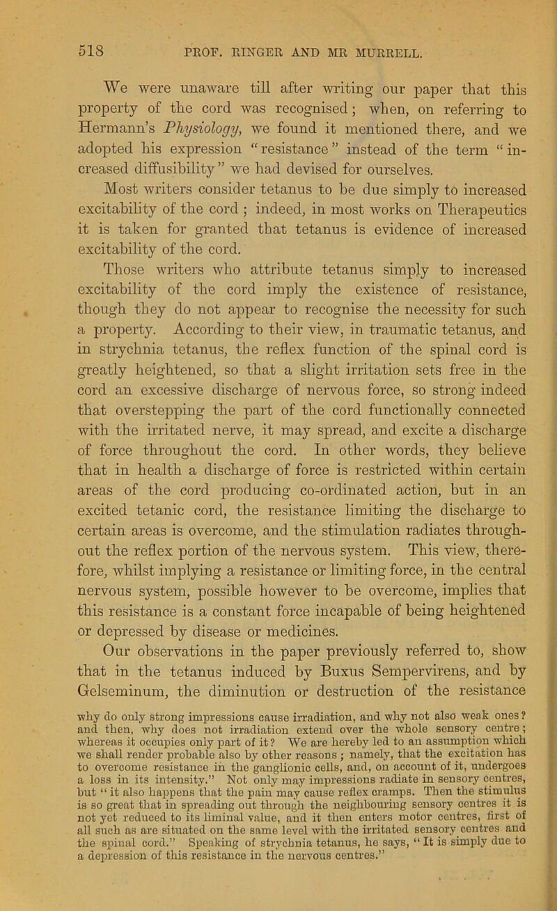 We were unaware till after writing our paper that this property of the cord was recognised; when, on referring to Hermann’s Physiology, we found it mentioned there, and we adopted his expression “ resistance ” instead of the tei’m “ in- creased dififusihility ” we had devised for ourselves. Most writers consider tetanus to be due simply to increased excitability of the cord ; indeed, in most works on Therapeutics it is taken for granted that tetanus is evidence of increased excitability of the cord. Those writers who attribute tetanus simply to increased excitability of the cord imply the existence of resistance, though they do not appear to recognise the necessity for such a property. According to their view, in traumatic tetanus, and in strychnia tetanus, the reflex function of the spinal cord is greatly heightened, so that a slight irritation sets free in the cord an excessive discharge of nervous force, so strong indeed that overstepping the part of the cord functionally connected with the irritated nerve, it may spread, and excite a discharge of force throughout the cord. In other words, they believe that in health a discharge of force is restricted within certain areas of the cord producing co-ordinated action, but in an excited tetanic cord, the resistance limiting the discharge to certain areas is overcome, and the stimulation radiates through- out the reflex portion of the nervous system. This view, there- fore, whilst implying a resistance or limiting force, in the central nervous system, possible however to be overcome, implies that this resistance is a constant force incapable of being heightened or depressed by disease or medicines. Our observations in the paper previously referred to, show that in the tetanus induced by Buxus Sempervirens, and by Gelseminum, the diminution or destruction of the resistance wliy do only strong impressions cause irradiation, and why not also weak ones? and then, why does not irradiation extend over the whole sensory centre; whereas it occupies only part of it ? We are hereby led to an assumption which we shall render probable also by other reasons ; namely, that the excitation has to overcome resistance in the ganglionic cells, and, on account of it, undergoes a loss in its intensity.” Not only may impressions radiate in sensory centres, but “ it also happens that the pain may cause reflex cramps. Then the stimulus is so great that in spreading out through the neighbouring sensory centres it is not yet reduced to its liminal value, and it then enters motor centres, first of all such as are situated on the same level with the irritated sensory centres and the spinal cord.” Speaking of strychnia tetanus, ho says, “It is simply due to a depression of this resistance in the nervous centres.”