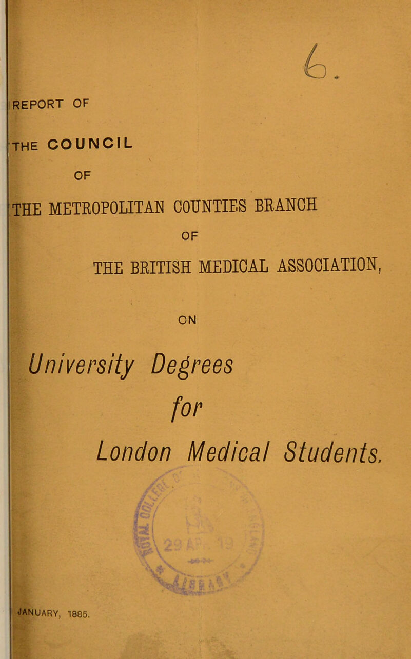 report of THE COUNCIL OF THE METROPOLITAN COUNTIES BRANCH OF THE BRITISH MEDICAL ASSOCIATION, ON University Decrees for London Medical Students. JANUARY, 1885.