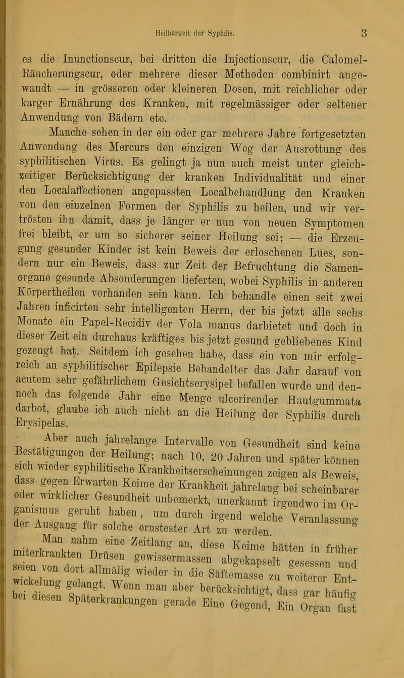 os clio Immctionscur, bei dritten die Injectionscur, die Calomel- Eäuclierungscur, oder mehrere dieser Methoden combinirt ange- wandt — in grösseren oder kleineren Dosen, mit reichlicher oder karger Ernährung des Kranken, mit regelmässiger oder seltener Anwendung von Bädern etc. Manche sehen in der ein oder gar mehrere Jahre fortgesetzten Anwendung des Mercurs den einzigen Weg der Ausrottung des syphilitischen Virus. Es gelingt ja nun auch meist unter gleich- zeitiger Berücksichtigung der kranken Individualität und einer den Localaffectionen angepassten Localbehandlung den Kranken von den einzelnen Formen der Syphilis zu heilen, und wir ver- ti östen ihn damit, dass je länger er nun von neuen Symptomen frei bleibt, er um so sicherer seiner Heilung sei; — die Erzeu- gung gesunder Kinder ist kein Beweis der erloschenen Lues, son- dern nur ein Beweis, dass zur Zeit der Befruchtung die Samen- organe gesunde Absonderungen lieferten, wobei Syphilis in anderen Körpertheilen vorhanden sein kann. Ich behandle einen seit zwei Jahren inficirten sehr intelligenten Herrn, der bis jetzt alle sechs Monate ein Papel-Recidiv der Vola manus darbietet und doch in dieser Zeit ein durchaus kräftiges bis jetzt gesund gebliebenes Kind gezeugt hat. Seitdem ich gesehen habe, dass ein von mir erfolg- reich an syphilitischer Epilepsie Behandelter das Jahr darauf von acutem sehr gefährlichem Gesichtserysipel befallen wurde und den- noch das folgende Jahr eine Menge ulcerirender Hautgummata darbot, glaube ich auch nicht an die Heilung der Syphüis durch Aber auch jahrelange Intervalle von Gesundheit sind keine Bestätigungen der Heilung; nach 10, 20 Jahren und später können sich wieder syphilitische Krankheitserscheinungen zeigen als Beweis dass gegen Erwarten Keime der Krankheit jahrelang bei scheinbarer oder wirklicher Gesundheit unbemerkt, unerkannt irgendwo im Or- ganismus geruht haben, um durch irgend welche Veranlassung dei Ausgang für solche ernstester Art zu werden.  ° Man nahm eine Zeitlang an, diese Keime hätten in früher sein von dort SPT g6’v,'ss<äl:masseu ^gotapsolt gesessen und seien von doit allmalig wieder m die S&ftemasse zu weiterer Ent Wickelung gelangt. Weun man aber berilcksichfet ,li„ 2 i r b” Bankungen gerade Eine «