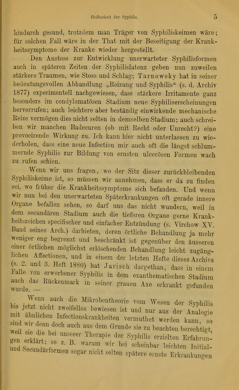 hindurch gesund, trotzdem man Träger von Syphiliskeimen wäre; für solchen Fall wäre in der That mit der Beseitigung der Krank- heitssymptome der Kranke wieder hergestellt. Den Anstoss zur Entwicklung unerwarteter Syphilisformen auch in späteren Zeiten der Syphilislatenz geben mm zuweilen stärkere Traumen, wie Stoss und Schlag; Tarnowsky hat in seiner bedeutungsvollen Abhandlung „Beizung und Syphilis“ (s. d. Archiv 1877) experimentell nachgewiesen, dass stärkere Irritamente ganz besonders im condylomatösen Stadium neue Sypkiliserscheinungen hervorrufen; auch leichtere aber beständig einwirkende mechanische Beize vermögen dies nicht selten in demselben Stadium; auch schrei- ben wir manchen Badecuren (ob mit Becht oder Unrecht?) eine provocirende Wirkung zu. Ich kann hier nicht unterlassen zu wie- derholen, dass eine neue Infection mir auch oft die längst schlum- mernde Syphilis zur Bildung von ernsten ulcerösen Formen wach zu rufen schien. Wenn wir uns fragen, wo der Sitz dieser zurückbleibenden Syphiliskeime ist, so müssen wir annehmen, dass er da zu finden sei, wo früher die Krankheitssymptome sich befanden. Und wenn wir nun bei den unerwarteten Späterkrankungen oft gerade innere Oigane befallen sehen, so darf uns das nicht wundern, weil in dem secundären Stadium auch die tieferen Organe gerne Krank- heitszeichen specifischer und einfacher Entzündung (s. Yirchow XV. Baud seines Aich.) darbieten, deren örtliche Behandlung ja mehr weniger eng begrenzt und beschränkt ist gegenüber den äusseren emer örtlichen möglichst erlöschenden Behandlung leicht zugäng- lichen Affectionen, und in einem der letzten Hefte dieses Archivs (s. .. und 3. Heft 1880) hat Jarisch dargethan, dass in einem lalle von erworbener Syphilis in dem exanthematischen Stadium auch das Kuckenmark in seiner grauen Axe erkrankt gefunden wurde. — ö . 7,eUÜ i‘mdl die Mikrobeutheorie vom Wesen der Syphilis bis jetzt nicht zweifellos bewiesen ist und nur aus der Analogie mit ähnlichen Iufectionskrankhoiten vermuthet werden kann 'so weil Te m d°Ch aUCh aUS dGm Gnmd0 sie zu Achten berechtigt Je e klfrt T ** « erzielten Erfahr,^ LÄ^.E warum wir bei scheinbar leichten Initial- ri i •• n Mvi öbiiojiiDai lei enteil imt ' ecundarformen sogar nicht selten spätere ernste Erkraukun gen