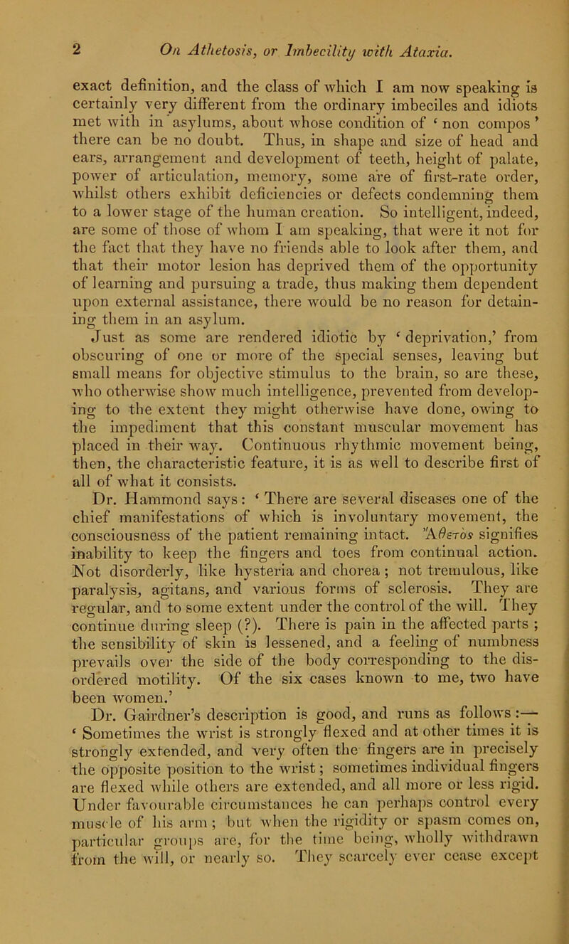 exact definition, and the class of which I am now speaking is certainly very different from the ordinary imbeciles and idiots met with in asylums, about whose condition of * non compos ’ there can be no doubt. Thus, in shape and size of head and ears, arrangement and development of teeth, height of palate, power of articulation, memory, some are of first-rate order, whilst others exhibit deficiencies or defects condemning them to a lower stage of the human creation. So intelligent, indeed, are some of those of whom I am speaking, that were it not for the fact that they have no friends able to look after them, and that their motor lesion has deprived them of the opportunity of learning and pursuing a trade, thus making them dependent upon external assistance, there would be no reason for detain- ing them in an asylum. Just as some are rendered idiotic by ‘deprivation,’ from obscuring of one or more of the special senses, leaving but small means for objective stimulus to the brain, so are these, who otherwise show much intelligence, prevented from develop- ing to the extent they might otherwise have done, OAving to the impediment that this constant muscular movement has placed in their Avay. Continuous rhythmic movement being, then, the characteristic feature, it is as well to describe first of all of what it consists. Dr. Hammond says: ‘ There are several diseases one of the chief manifestations of which is involuntary movement, the consciousness of the patient remaining intact. AOsrbs signifies inability to keep the fingers and toes from continual action. Not disorderly, like hysteria and chorea ; not tremulous, like paralysis, agitans, and various forms of sclerosis. They are regular, and to some extent under the control of the will. They continue during sleep (?). There is pain in the affected parts ; the sensibility of skin is lessened, and a feeling of numbness prevails over the side of the body corresponding to the dis- ordered motility. Of the six cases knoAvn to me, tAvo have been Avomen.’ Dr. Gairdner’s description is good, and runs as folloAVS :— ‘ Sometimes the wrist is strongly flexed and at other times it is strongly extended, and very often the fingers are in precisely the opposite position to the wrist; sometimes individual fingers are flexed Avhile others are extended, and all more or less rigid. Under favourable circumstances he can perhaps control every muscle of his arm; but when the rigidity or spasm comes on, particular groups are, for the time being, wholly withdraAvn from the will, or nearly so. They scarcely ever cease except