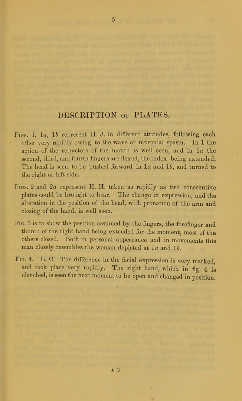 DESCRIPTION of PLATES. Figs. 1, la, 1 b represent H. J. in different attitudes, following each other very rapidly owing to the wave of muscular spasm. In 1 the action of the retractors of the mouth is well seen, and in la the second, third, and fourth fingers are flexed, the index being extended. The head is seen to be pushed forward in la and li, and turned to the right or left side. Figs. 2 and 2a represent H. H. taken as rapidly as two consecutive plates could be brought to bear. The change in expression, and the alteration in the position of the head, with pronation of the arm and closing of the hand, is well seen. Fig. 3 is to show the position assumed by the fingers, the forefinger and thumb of the right hand being extended for the moment, most of the others closed. Both in personal appearance and in movements this man closely resembles the woman depicted at la and lb. Fig. 4. L. C. The difference in the facial expression is very marked and took place very rapidly. The right hand, which in fig. 4 ia clenched, is seen the next moment to be open and changed in position. a 2