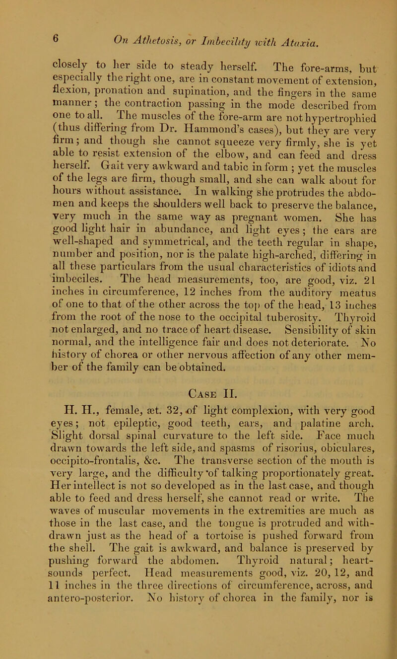 closely to her. side to steady herself. The fore-arms, but especially the right one, are in constant movement of extension, flexion, pronation and supination, and the fingers in the same manner; the contraction passing in the mode described from one to all. . The muscles of the fore-arm are not hypertrophied (thus differing from Dr. Hammond’s cases), but they are very firm; and though she cannot squeeze very firmly, she is yet able to resist extension of the elbow, and can feed and dress herself. Gait very awkward and tabic in form ; yet the muscles of the legs are firm, though small, and she can walk about for hours without assistance. In walking she protrudes the abdo- men and keeps the shoulders well back to preserve the balance, very much in the same way as pregnant women. She has good light hair in abundance, and light eyes ; the ears are well-shaped and symmetrical, and the teeth regular in shape, number and position, nor is the palate high-arched, differing in all these particulars from the usual characteristics of idiots and imbeciles. The head measurements, too, are good, viz. 21 inches in circumference, 12 inches from the auditory meatus of one to that of the other across the top of the head, 13 inches from the root of the nose to the occipital tuberosity. Thyroid not enlarged, and no trace of heart disease. Sensibility of skin normal, and the intelligence fair and does not deteriorate. No history of chorea or other nervous affection of any other mem- ber of the family can be obtained. Case II. PI. H., female, jet. 32, of light complexion, with very good eyes; not epileptic, good teeth, ears, and palatine arch. Slight dorsal spinal curvature to the left side. Face much drawn towards the left side, and spasms of risorius, obiculares, occipito-frontalis, &c. The transverse section of the mouth is very large, and the difficulty'of talking proportionately great. Her intellect is not so developed as in the last case, and though able to feed and dress herself, she cannot read or write. The waves of muscular movements in the extremities are much as those in the last case, and the tongue is protruded and with- drawn just as the head of a tortoise is pushed forward from the shell. The gait is awkward, and balance is preserved by pushing forward the abdomen. Thyroid natural; heart- sounds perfect. Plead measurements good, viz. 20, 12, and 11 inches in the three directions of circumference, across, and antero-postcrior. No history of chorea in the family, nor is