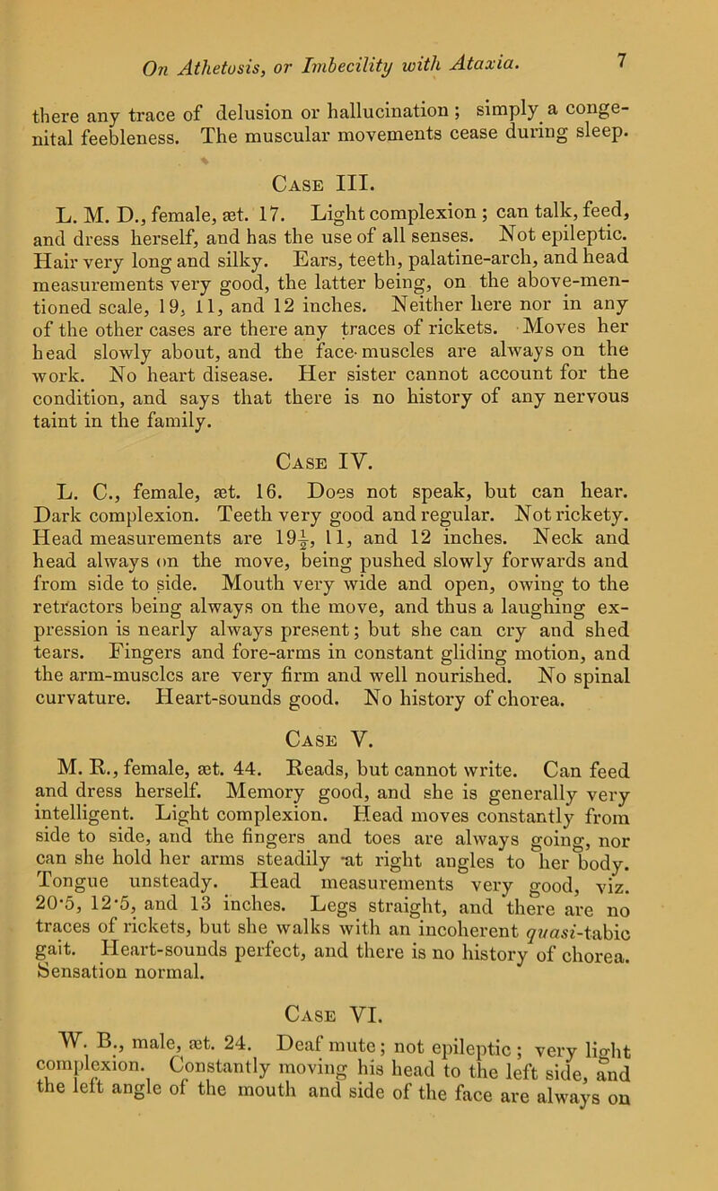 there any trace of delusion or hallucination ; simply^ a conge- nital feebleness. The muscular movements cease during sleep. Case III. L. M. D., female, get. 17. Light complexion ; can talk, feed, and dress herself, and has the use of all senses. Not epileptic. Hair very long and silky. Ears, teeth, palatine-arch, and head measurements very good, the latter being, on the above-men- tioned scale, 19, 11, and 12 inches. Neither here nor in any of the other cases are there any traces of rickets. Moves her head slowly about, and the face-muscles are always on the work. No heart disease. Her sister cannot account for the condition, and says that there is no history of any nervous taint in the family. Case IV. L. C., female, a3t. 16. Does not speak, but can hear. Dark complexion. Teeth very good and regular. Not rickety. Head measurements are 19^, 11, and 12 inches. Neck and head always on the move, being pushed slowly forwards and from side to side. Mouth very wide and open, owing to the retractors being always on the move, and thus a laughing ex- pression is nearly always present; but she can cry and shed tears. Fingers and fore-arms in constant gliding motion, and the arm-musclcs are very firm and well nourished. No spinal curvature. Heart-sounds good. No history of chorea. Case V. M. R., female, aet. 44. Reads, but cannot write. Can feed and dress herself. Memory good, and she is generally very intelligent. Light complexion. Head moves constantly from side to side, and the fingers and toes are always going, nor can she hold her arms steadily -at right angles to her body. Tongue unsteady. Head measurements very good, viz. 20-5, 12-5, and 13 inches. Legs straight, and there are no tiaces of nckets, but she walks with an incoherent y?/usf-tabic gait. Heart-sounds perfect, and there is no history of chorea. Sensation normal. Case VI. W. B., male, ast. 24. Deaf mute; not epileptic ; very light complexion. Constantly moving his head to the left side, and the left angle of the mouth and side of the face are always on