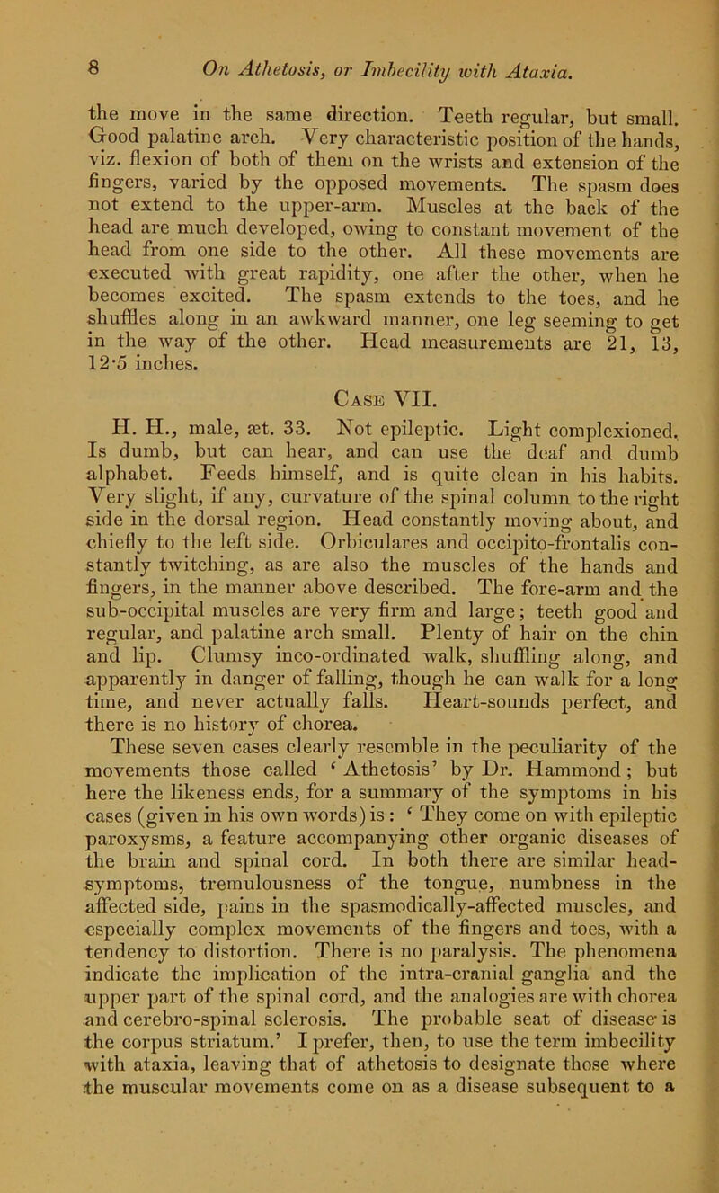 the move in the same direction. Teeth regular, but small. Good palatine arch. Very characteristic position of the hands, viz. flexion of both of them on the wrists and extension of the fingers, varied by the opposed movements. The spasm does not extend to the upper-arm. Muscles at the back of the head are much developed, owing to constant movement of the head from one side to the other. All these movements are executed with great rapidity, one after the other, when he becomes excited. The spasm extends to the toes, and he shuffles along in an awkward manner, one leg seeming to get in the way of the other. Head measurements are 21, 13, 12-5 inches. Case VII. II. H., male, ast. 33. Not epileptic. Light complexioned, Is dumb, but can hear, and can use the deaf' and dumb alphabet. Feeds himself, and is quite clean in his habits. Very slight, if any, curvature of the spinal column to the right side in the dorsal region. Head constantly moving about, and chiefly to the left side. Orbiculares and occipito-frontalis con- stantly twitching, as are also the muscles of the hands and fingers, in the manner above described. The fore-arm and the sub-occipital muscles are very firm and large; teeth good and regular, and palatine arch small. Plenty of hair on the chin and lip. Clumsy inco-ordinated walk, shuffling along, and apparently in danger of falling, though he can walk for a long time, and never actually falls. Heart-sounds perfect, and there is no history of chorea. These seven cases clearly resemble in the peculiarity of the movements those called ‘ Athetosis’ by Dr. Hammond ; but here the likeness ends, for a summary of the symptoms in his cases (given in his own words) is : ‘ They come on with epileptic paroxysms, a feature accompanying other organic diseases of the brain and spinal cord. In both there are similar head- symptoms, tremulousness of the tongue, numbness in the affected side, pains in the spasmodically-affected muscles, and especially complex movements of the fingers and toes, with a tendency to distortion. There is no paralysis. The phenomena indicate the implication of the intra-cranial ganglia and the upper part of the spinal cord, and the analogies are with chorea and cerebro-spinal sclerosis. The probable seat of disease- is the corpus striatum.’ I prefer, then, to use the term imbecility with ataxia, leaving that of athetosis to designate those where the muscular movements come on as a disease subsequent to a
