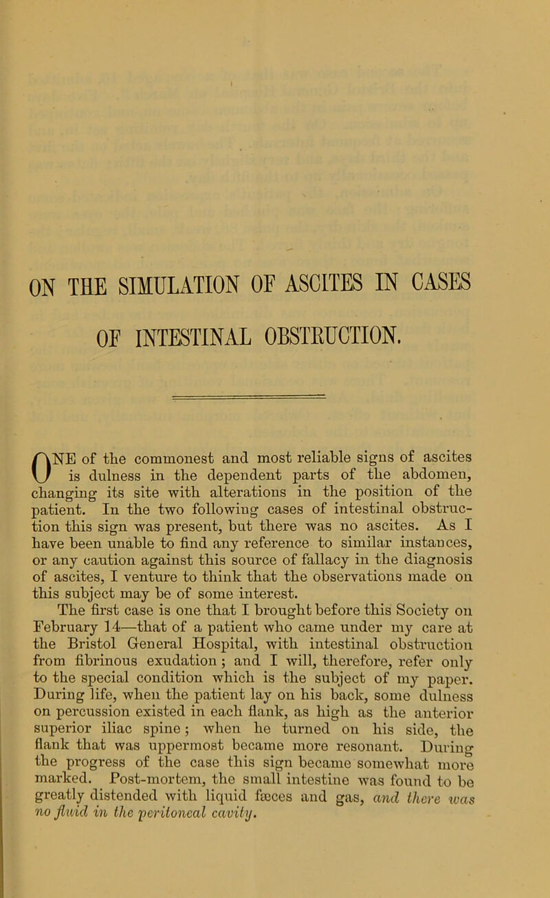 OF INTESTINAL OBSTRUCTION. ONE of the commonest and most reliable signs of ascites is dulness in the dependent parts of the abdomen, changing its site with alterations in the position of the patient. In the two following cases of intestinal obstruc- tion this sign was present, but there was no ascites. As I have been unable to find any reference to similar instances, or any caution against this source of fallacy in the diagnosis of ascites, I venture to think that the observations made on this subject may be of some interest. The first case is one that I brought before this Society on February 14—that of a patient who came under my care at the Bristol General Hospital, with intestinal obstruction from fibrinous exudation ; and I will, therefore, refer only to the special condition which is the subject of my paper. During life, when the patient lay on his back, some dulness on percussion existed in each flank, as high as the anterior superior iliac spine; when he turned on his side, the flank that was uppermost became more resonant. During the progress of the case this sign became somewhat more marked. Post-mortem, the small intestine was found to be greatly distended with liquid fmces and gas, and there teas no fluid in the ’peritoneal cavity.