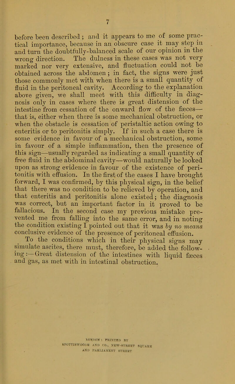 before been described ; and it appears to me of some prac- tical importance, because in an obscure case it may step in and turn tlie doubtfully-balanced scale of our opinion in the wrong direction. The dulness in these cases was not very marked nor very extensive, and fluctuation could not be obtained across the abdomen ; in fact, the signs were just those commonly met with when there is a small quantity of fluid in the peritoneal cavity. According to the explanation above given, we shall meet with this difficulty in diag- nosis only in cases where there is great distension of the intestine from cessation of the onward flow of the faeces— that is, either when there is some mechanical obstruction, or when the obstacle is cessation of peristaltic action owing to enteritis or to peritonitis simply. If in such a case there is some evidence in favour of a mechanical obstruction, some in favour of a simple inflammation, then the presence of this sign—usually regarded as indicating a small quantity of free fluid in the abdominal cavity—would naturally be looked upon as strong evidence in favour of the existence of peri- tonitis with effusion. In the first of the cases I have brought forward, I was confirmed, by this physical sign, in the belief that there was no condition to be relieved by operation, and that enteritis and peritonitis alone existed; the diagnosis was correct, but an important factor in it proved to be fallacious. In the second case my previous mistake pre- vented me from falling into the same error, and in noting the condition existing I pointed out that it was by no means conclusive evidence of the presence of peritoneal effusion. To the conditions which in their physical signs may simulate ascites, there must, therefore, be added the follow- iug Great distension of the intestines with liquid faces and gas, as met with in intestinal obstruction. t.ondox : printed ny SPOTTI8IVOODE AND CO., NEW-STREET SQUARE AND PARLIAMENT STREET