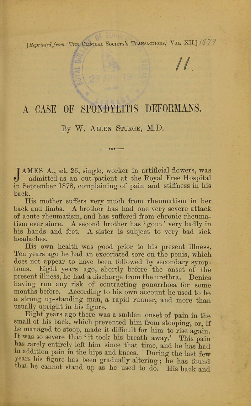 [Bi'printed from ' T'hs Clinicax Society’s Transactions,’ Vox. XII.] lS7f A CASE OF SPONDYLITIS DEFOEMANS. By W. Allen Sturgb, M.D. JAMES A., set. 26, single, worker in artificial flowers, was admitted as an ont-patient at the Royal Free Hospital in. September 1878, complaining of pain and stiffness in his back. His mother suffers very much from rheumatism in her hack and limbs. A brother has had one very severe attack of acute rheumatism, and has suffered from chronic rheuma- tism ever since. A second brother has ‘ gout ’ very badly in his hands and feet. A sister is subject to very bad sick headaches. His own health was good prior to his present illness. Ten years ago he had an excoriated sore on the penis, which does not appear to have been followed by secondary symp- toms. Eight years ago, shortly before the onset of the present illness, he had a discharge from the urethra. Denies having run any risk of contracting gonorrhoea for some months before. According to his own account he used to be a strong up-standing man, a rapid runner, and more than usually upright in his figure. Eight years ago there was a sudden onset of pain in the small of his back, which prevented him from stooping, or, if he managed to stoop, made it difficult for him to rise again. It was so severe that ‘ it took his breath away.’ This pain has rarely entirely left him since that time, and he has had m addition pain in the hips and knees. During the last few years his figure has been gradually altering; he has found that he cannot stand up as he used to do. His back and