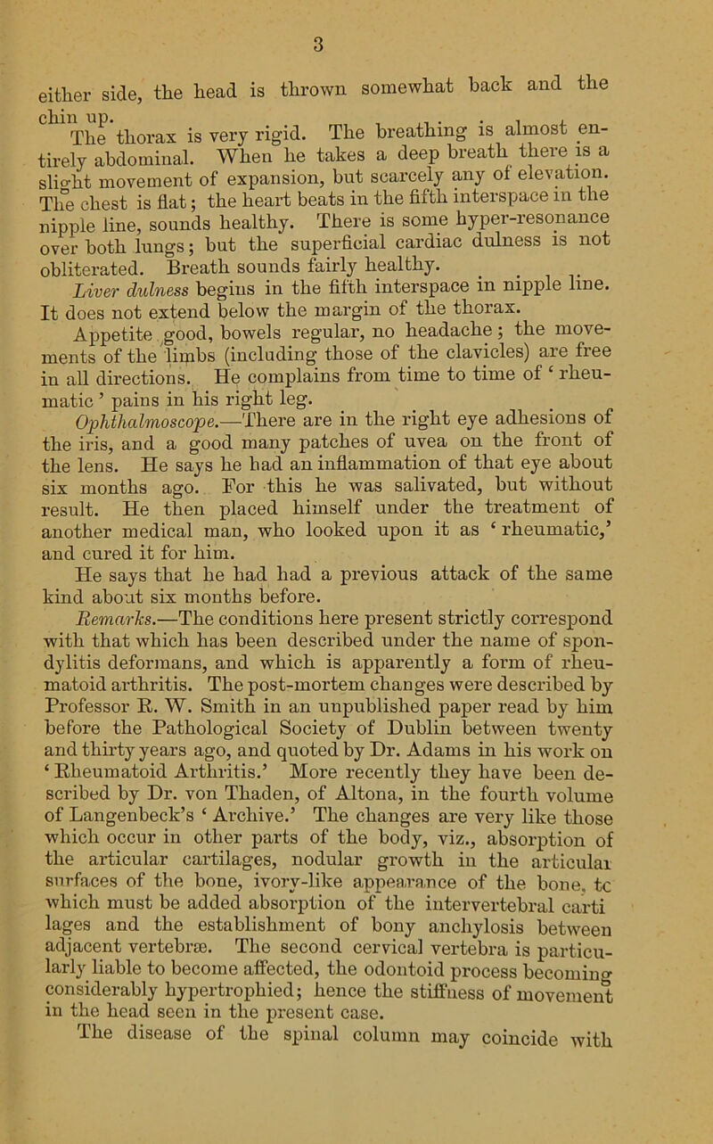 either side, the head is thrown somewhat hack and the The thorax is very rigid. The breathing is almost en- tirely abdominal. When he takes a deep breath there m a slio-ht movement of expansion, but scarcely any of elevation. Tlfe chest is flat; the heart beats in the fifth interspace in the nipple line, sounds healthy. There is some hyper-resonance over both lungs; but the superficial cardiac dulness is not obliterated. Breath sounds fairly healthy. Liver dulness begins in the fifth interspace in nipple line. It does not extend below the margin of the thorax. Appetite ,good, bowels regular, no headache; the move- ments of the limbs (including those of the clavicles) are free in all directions. He complains from time to time of ‘ rheu- matic ’ pains in his right leg. Ophthalmoscope.—There are in the right eye adhesions of the iris, and a good many patches of uvea on the front of the lens. He says he had an infiammation of that eye about six months ago. Bor this he was salivated, but without result. He then placed himself under the treatment of another medical man, who looked upon it as ‘ rheumatic,’ and cured it for him. He says that he had had a previous attack of the same kind about six months before. Bemarhs.—The conditions here present strictly correspond with that which has been described under the name of spon- dylitis deformans, and which is apparently a form of rheu- matoid arthritis. The post-mortem changes were described by Professor R. W. Smith in an unpublished paper read by him before the Pathological Society of Dublin between twenty and thirty years ago, and quoted by Dr. Adams in his work on ‘ Rheumatoid Arthritis.’ More recently they have been de- scribed by Dr. von Thaden, of Altona, in the fourth volume of Langenbeck’s ‘ Archive.’ The changes are very like those which occur in other parts of the body, viz., absorption of the articular cartilages, nodular growth in the articular surfaces of the bone, ivory-like appearance of the bone, tc which must be added absorption of the intervertebral carti lages and the establishment of bony anchylosis between adjacent vertebrae. The second cervical vertebra is particu- larly liable to become affected, the odontoid process becomino- considerably hypertrophied; hence the stifiuess of movement in the head seen in the present case. The disease of the spinal column may coincide with