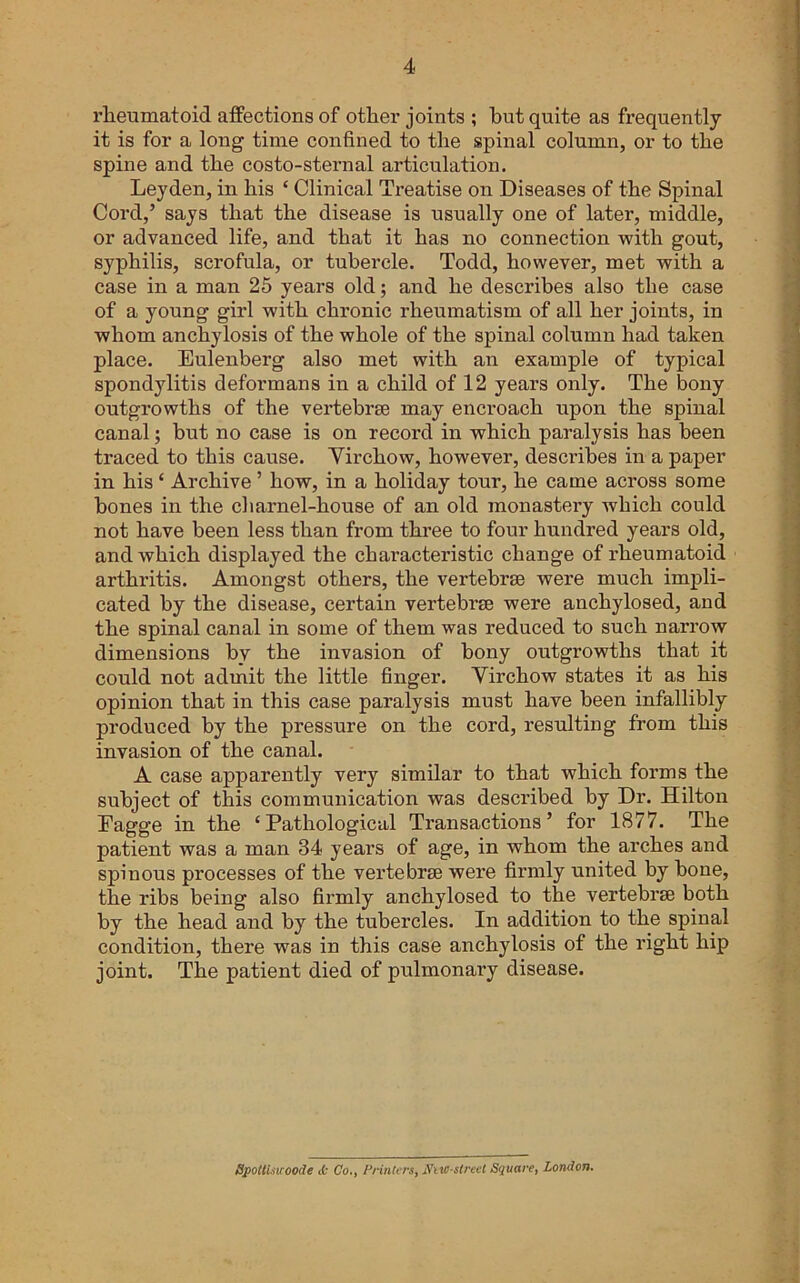 rheumatoid atfections of other joints ; hut quite as frequently it is for a long time confined to the spinal column, or to the spine and the costo-sternal articulation. Leyden, in his ‘ Clinical Treatise on Diseases of the Spinal Cord,’ says that the disease is usually one of later, middle, or advanced life, and that it has no connection with gout, syphilis, scrofula, or tubercle. Todd, however, met with a case in a man 25 years old; and he describes also the case of a young girl with chronic rheumatism of all her joints, in whom anchylosis of the whole of the spinal column had taken place. Eulenberg also met with an example of typical spondylitis deformans in a child of 12 years only. The bony outgrowths of the vertebrse may encroach upon the spinal canal; but no case is on record in which paralysis has been traced to this cause. Yirchow, however, describes in a paper in his ‘ Archive ’ how, in a holiday tour, he came across some bones in the cliarnel-house of an old monastery which could not have been less than from three to four hundred years old, and which displayed the characteristic change of rheumatoid arthritis. Amongst others, the vertebrae were much impli- cated by the disease, certain vertebrae were anchylosed, and the spinal canal in some of them was reduced to such narrow dimensions by the invasion of bony outgrowths that it could not admit the little finger. Virchow states it as his opinion that in this case paralysis must have been infallibly produced by the pressure on the cord, resulting from this invasion of the canal. A case apparently very similar to that which forms the subject of this communication was described by Dr. Hilton Eagge in the ‘Pathological Transactions’ for 1877. The patient was a man 34 years of age, in whom the arches and spinous processes of the vertebrae were firmly united by bone, the ribs being also firmly anchylosed to the vertebrae both by the head and by the tubercles. In addition to the spinal condition, there was in this case anchylosis of the right hip joint. The patient died of pulmonary disease. Spotli.uroode ib Co., PrinU rs, N'tW-strect Square, London.