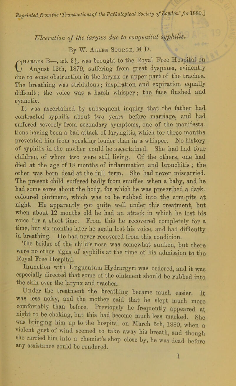 Iteprintsd from the ‘Transactions of the Pathological Society of London' for Ulceration of the larynx clue to congenital syphilis. By W. Allek Steege, M.D. CHABLES B—, set. 3i, was brought to the Eoyal Pree Hospital on August 12th, 1879, suffering from great dyspnoea, evidently due to some obstruction in the larynx or upper part of the trachea. The breathing was stridulous; inspiration and expiration equally difficult; the voice was a harsh whisper; the face flushed and cyanotic. It was ascertained by subsequent inquiry that the father had contracted syphilis about two years before marriage, and had suffered severely from secondary symptoms, one of the manifesta- tions having been a bad attack of laryngitis, which for three months prevented him from speaking louder than in a whisper. Ho history of syphilis in the mother could be ascertained. She had had four children, of whom two were still living. Of the others, one had died at the age of 18 months of inflammation and bronchitis; the other was born dead at the fuU term. She had never miscarried. The present child suffered badly from snuffles when a baby, and he had some sores about the body, for which he was prescribed a dark- coloured ointment, which was to be rubbed into the arm-pits at night. He apparently got quite well under this treatment, but when about 12 months old he had an attack in which he lost his voice for a short time. Prom this he recovered completely for a time, but six months later he again lost his voice, and had difficulty in breathing. He had never recovered from this condition. The bridge of the child’s nose was somewhat sunken, but there were no other signs of syphilis at the time of his admission to the Eoyal Pree Hospital. Inunction with Unguentum Hydrargyri was ordered, and it was especially directed that some of the ointment should be rubbed into the skin over the larynx and trachea. Under the treatment the breathing became much easier. It was less noisy, and the mother said that he slept much more comfortably than before. Previopsly he frequently appeared at night to be choking, but this had become much less marked. She was bringing him up to the hospital on March 6th, 1880, when a violent pst of wind seemed to take away his breath, and though she carried him into a chemist’s shop close by, he was dead before any assistance could be rendered.