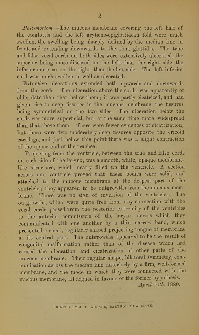 Fost-mortem.—The mucous membrane covering the left half of the epiglottis and the left arytisno-epiglottidean fold were much swollen, the swelling being sharply defined by the median line in front, and extending downwards to the rima glottidis. The true and false vocal cords on both sides were extensively ulcerated, the superior being more diseased on the left than the right side, the inferior more so on the right than the left side. The left inferior cord was much swollen as well as ulcerated. Extensive ulcerations extended both upwards and downwards from the cords. The ulceration above the cords was apparently of older date than that below them ; it was partly cicatrized, and had given rise to deep fissures in the mucous membrane, the fissures being symmetrical on the two sides. The ulceration below the cords was more superficial, but at the same time more widespread than that above them. There wei’e fewer evidences of cicatrization, but there were two moderately deep fissures opposite the cricoid cartilage, and just below this point there was a slight contraction of the upper end of the trachea. Projecting from the ventricle, between the true and false cords on each side of the larynx, was a smooth, white, opaque membrane- like structure, which nearly filled up the ventricle. A section across one ventricle proved that these bodies were solid, and attached to the mucous membrane at the deepest part of the ventricle; they appeared to be outgrowths from the mucous mem- brane. There was no sign of inversion of the ventricles. The outgrowths, which were quite free from any connection with the vocal curds, passed from the posterior extremity of the ventricles to the anterior commissure of the larynx, across which they communicated with one another by a thin narrow band, which presented a small, regularly shaped projecting tongue of membrane at its central part. The outgrowths appeared to be the result of congenital malformation rather than of the disease which had caused the ulceration and cicati’ization of other parts of the mucous membrane. Their regular shape, bilateral symmetry, com- munication across the median line anteriorly by a firm, well-formed membrane, and the mode in which they were connected with the mucous membrane, all argued in favour of the former hypothesis. April mil, 1880. VlUNTlvU BY J. E. AELAIU), BAHl'IlOLOMEW CLOSE.