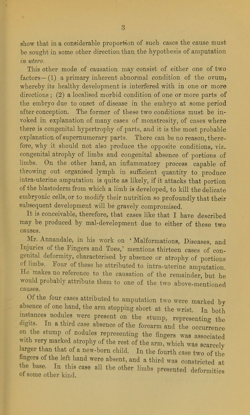 show that in a considerable proportion of such cases the cause must be sought in some other direction than the hypothesis of amputation in utero. This other mode of causation may consist of either one of two factors— (1) a primary inherent abnormal condition of the ovum, whereby its healthy development is interfered with in one or more directions ; (2) a localised morbid condition of one or more parts of the embryo due to onset of disease in the embryo at some period after conception. The former of these two conditions must be in- voked in explanation of many cases of monstrosity, of cases where there is congenital hypertrophy of parts, and it is the most probable explanation of supernumerary parts. There can be no reason, there- fore, why it should not also produce the opposite conditions, viz. congenital atrophy of limbs and congenital absence of portions of limbs. On the other hand, an inflammatory process capable of throwing out organised lymph in sufficient quantity to produce intra-uterine amputation is quite as likely, if it attacks that portion of the blastoderm from which a limb is developed, to kill the delicate embryonic cells, or to modify their nutrition so profoundly that their subsequent development will be gravely compromised. It is conceivable, therefore, that cases like that I have described may be produced by mal-development due to either of these two causes. Mr. Annandale, in his work on 1 Malformations, Diseases, and Injuries of the Fingers and Toes,’ mentions thirteen cases of con- genital deformity, characterised by absence or atrophy of portions of limbs. Four of these he attributed to intra-uterine amputation. He makes no reference to the causation of the remainder, but he would probably attribute them to one of the two above-mentioned causes. Of the four cases attributed to amputation two were marked by absence of one hand, the arm stopping short at the wrist In both instances nodules were present on the stump, representing the digits. In a third case absence of the forearm and the occurrence on the stump of nodules representing the fingers was associated with very marked atrophy of the rest of the arm, which was scarcely larger than that of a new-born child. In the fourth case two of the fingers of the left hand were absent, and a third was constricted at the base In this case all the other limbs presented deformities ot some other kind.