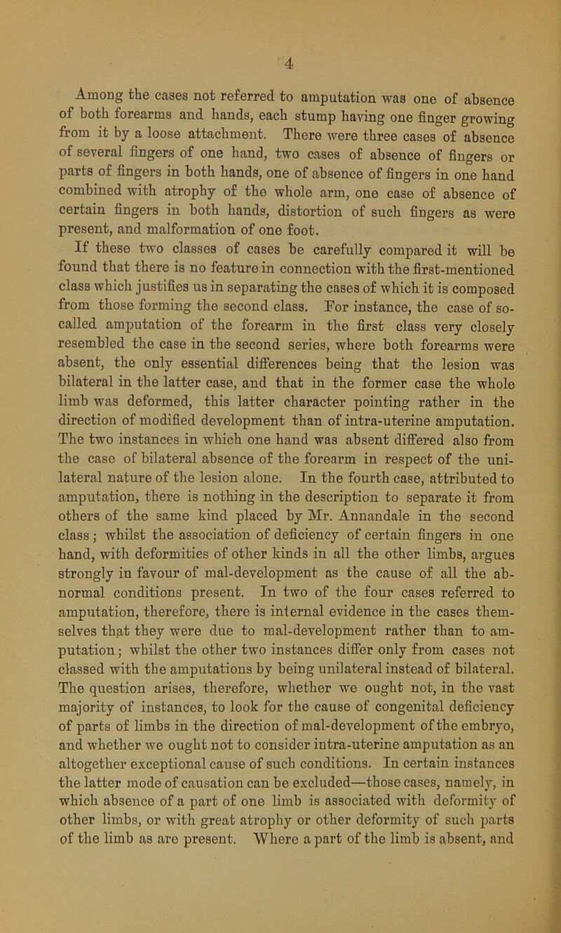 Among the cases not referred to amputation was one of absence of both forearms and hands, each stump having one finger growing from it by a loose attachment. There were three cases of absence of several fingers of one hand, two cases of absence of fingers or parts of fingers in both hands, one of absence of fingers in one hand combined with atrophy of the whole arm, one case of absence of certain fingers in both hands, distortion of such fingers as were present, and malformation of one foot. If these two classes of cases be carefully compared it will be found that there is no feature in connection with the first-mentioned class which justifies us in separating the cases of which it is composed from those forming the second class. For instance, the case of so- called amputation of the forearm in the first class very closely resembled the case in the second series, where both forearms were absent, the only essential differences being that the lesion was bilateral in the latter case, and that in the former case the whole limb was deformed, this latter character pointing rather in the direction of modified development than of intra-uterine amputation. The two instances in which one hand was absent differed also from the case of bilateral absence of the forearm in respect of the uni- lateral nature of the lesion alone. In the fourth case, attributed to amputation, there is nothing in the description to separate it from others of the same kind placed by Mr. Annandale in the second class ; whilst the association of deficiency of certain fingers in one hand, with deformities of other kinds in all the other limbs, argues strongly in favour of mal-development as the cause of all the ab- normal conditions present. In two of the four cases referred to amputation, therefore, there is internal evidence in the cases them- selves that they were due to mal-development rather than to am- putation; whilst the other two instances differ only from cases not classed with the amputations by being unilateral instead of bilateral. The question arises, therefore, whether we ought not, in the vast majority of instances, to look for the cause of congenital deficiency of parts of limbs in the direction of mal-development of the embryo, and whether we ought not to consider intra-uterine amputation as an altogether exceptional cause of such conditions. In certain instances the latter mode of causation can be excluded—those cases, namely, in which absence of a part of one limb is associated with deformity of other limbs, or with great atrophy or other deformity of such parts of the limb as are present. Where a part of the limb is absent, and