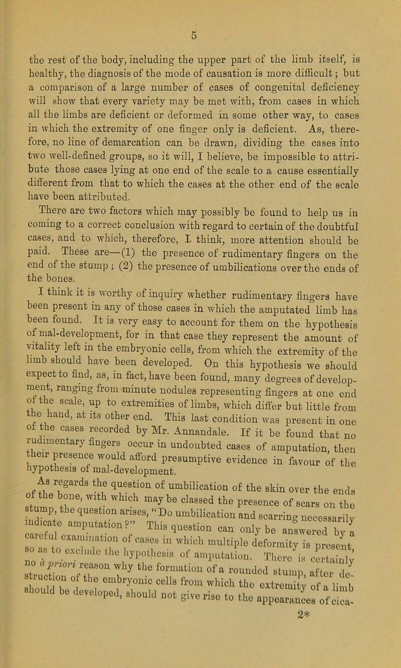 the rest of the body, including the upper part of the limb itself, is healthy, the diagnosis of the mode of causation is more difficult; but a comparison of a large number of cases of congenital deficiency will show that every variety may be met with, from cases in which all the limbs are deficient or deformed in some other way, to cases in which the extremity of one finger only is deficient. As, there- fore, no line of demarcation can be drawn, dividing the cases into two well-defined groups, so it will, I believe, be impossible to attri- bute those cases lying at one end of the scale to a cause essentially different from that to which the cases at the other end of the scale have been attributed. There are two factors which may possibly be found to help us in coming to a correct conclusion with regard to certain of the doubtful cases, and to which, therefore, L think, more attention should be paid. These are—(1) the presence of rudimentary fingers on the end of the stump ; (2) the presence of umbilications over the ends of the bones. I think it is worthy of inquiry whether rudimentary fingers have been present in any of those cases in which the amputated limb has been found. It is very easy to account for them on the hypothesis of mal-development, for in that case they represent the amount of vitality left in the embryonic cells, from which the extremity of the limb should have been developed. On this hypothesis we should expect to find, as, in fact, have been found, many degrees of develop- ment, ranging from minute nodules representing fingers at one end o the scale, up to extremities of limbs, which differ but little from ie laud, at its other end. This last condition was present in one of the cases recorded by Mr. Annandale. If it be found that no ludimentary fingers occur in undoubted cases of amputation, then their presence would afford presumptive evidence in favour of the Hypothesis of mal-development. As regards the question of umbilication of the skin over the ends stl: r WUch d0S8ed P—» of sears on the stump the quest.cn ar.ses, “Do umbilication and scarring necessarily ■udma e amputation? This question can only bo anfwereTby a caicfhil examination of cases in which multiple deformity is present so as to exclude the hypothesis of amputation. There is certainh’ no a priori reason why the formation of a rounded stumn nf( i ' S ruction of the embryonic cells from which tl e’Sy of ! limb be S‘ve rise to the 2*