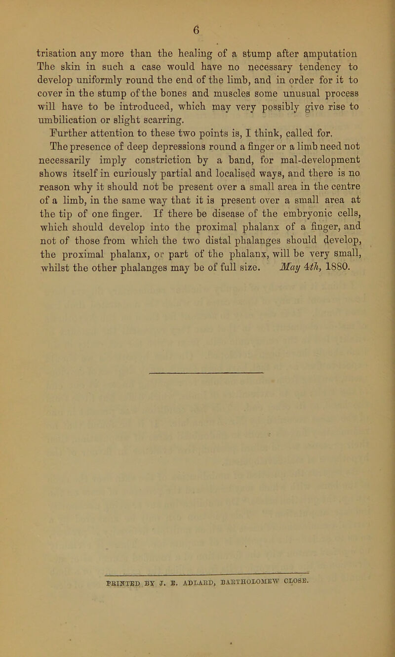trisation any more than the healing of a stump after amputation The skin in such a case would have no necessary tendency to develop uniformly round the end of the limb, and in order for it to cover in the stump of the bones and muscles some unusual process will have to he introduced, which may very possibly give rise to umbilication or slight scarring. Further attention to these two points is, I think, called for. The presence of deep depressions round a finger or a limb need not necessarily imply constriction by a hand, for mal-development shows itself in curiously partial and localised ways, and there is no reason why it should not be present over a small area in the centre of a limb, in the same way that it is present over a small area at the tip of one finger. If there be disease of the embryonic cells, which should develop into the proximal phalanx of a finger, and not of those from which the two distal phalanges should develop, the proximal phalanx, or part of the phalanx, will be very small, whilst the other phalanges may be of full size. May 4th, 1880. F11INTED BY J. E. ADLARD, BARTHOLOMEW CLOSE.
