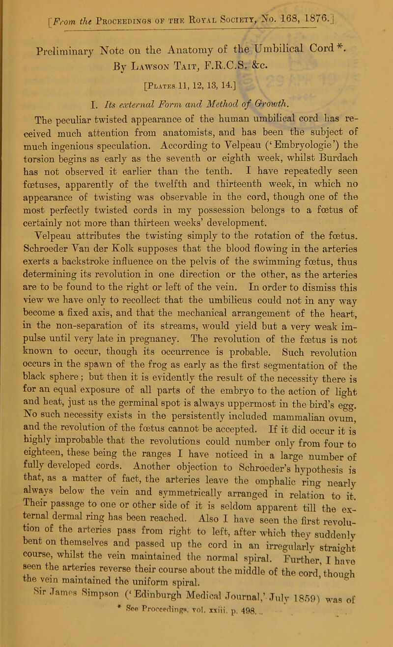 Preliminary Note ou the Anatomy of the Umbilical Cord*. By Lawson Tait, F.R.C.S. &c. [Plates 11, 12, 13, 14.] I. Its external Form and Method of O-rowth. The peculiar twisted appearance of the human umbilical cord has re- ceived much attention from anatomists, and has been the subject of much ingenious speculation. According to Velpeau (‘Embryologie’) the torsion begins as early as the seventh or eighth week, whilst Burdach has not observed it earlier than the tenth. I have repeatedly seen foetuses, apparently of the twelfth and thirteenth week, in which no appearance of twisting was observable in the cord, though one of the most perfectly twisted cords in my possession belongs to a foetus of certainly not more than thirteen weeks’ development. Velpeau attributes the twisting simply to the rotation of the foetus. Schroeder Van der Kolk supposes that the blood flowing in the arteries exerts a backstroke influence on the pelvis of the swimming foetus, thus determining its revolution in one direction or the other, as the arteries are to be found to the right or left of the vein. In order to dismiss this view we have only to recollect that the umbilicus could not in any way become a fixed axis, and that the mechanical arrangement of the heart, in the non-separation of its streams, would yield but a very weak im- pulse until very late in pregnancy. The revolution of the foetus is not known to occur, though its occurrence is probable. Such revolution occurs in the spawn of the frog as early as the first segmentation of the black sphere; but then it is evidently the result of the necessity there is for an equal exposure of all parts of the embryo to the action of light and heat, just as the germinal spot is always uppermost in the bird’s egg. No such necessity exists in the persistently included mammalian ovum, and the revolution of the foetus cannot be accepted. If it did occur it is highly improbable that the revolutions could number only from four to eighteen, these being the ranges I have noticed in a large number of fully developed cords. Another objection to Schroeder’s hypothesis is that, as a matter of fact, the arteries leave the omphalic ring nearly always below the vein and symmetrically arranged in relation to it. Their passage to one or other side of it is seldom apparent till the ex- ternal dermal ring has been reached. Also I have seen the first revolu- tion of the arteries pass from right to left, after which they suddenly bent on themselves and passed up the cord in an irregularly straight course, whilst the vein maintained the normal spiral. Further I have seen the arteries reverse their course about the middle of the cord’thoimh the vein maintained the uniform spiral. Sir .Tames Simpson (‘Edinburgh Medical Journal,’July 1859) was of * See Proceedings, vol. xxiii. p. 493 __