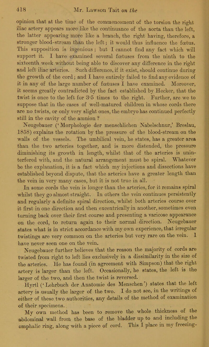 opinion that at the time of the commencement of the torsion the right iliac artery appears more like the continuance of the aorta than the left, the latter appearing more like a branch, the right having, therefore, a stronger bloocl-stream than the left; it would thus influence the foetus. This supposition is ingenious ; but I cannot find any fact which will support it. I have examined several foetuses from the ninth to the sixteenth week without being able to discover any difference in the right and left iliac arteries. Such difference, if it exist, should continue during the growth of the cord; and I have entirely failed to find any evidence of it in any of the large number of foetuses I have examined. Moreover, it seems greatly contradicted by the fact established by Hecker, that the twist is once to the left for 3-5 times to the right. Further, are we to suppose that in the cases of well-matured children in whose cords there are no twists, or only very slight ones, the embryo has continued perfectly still in the cavity of the amnion ? Neugebauer (‘ Morphologie der menschlichen Nabelschnur,’ Breslau, 1858) explains the rotation by the pressure of the blood-stream on the walls of the vessels. The umbilical vein, he states, has a greater area than the two arteries together, and is more distended, the pressure diminishing its growth in length, whilst that of the arteries is unin- terfered with, and the natural arrangement must be spiral. Whatever be the explanation, it is a fact which my injections and dissections have established beyond dispute, that the arteries have a greater length than the vein in very many cases, but it is not true in all. In some cords the vein is longer than the arteries, for it remains spiral whilst they go almost straight. In others the vein continues persistently and regularly a definite spiral direction, whilst both arteries course over it first in one direction and then excentrically in another, sometimes even turning back over their first course and presenting a varicose appearance on the cord, to return again to their normal direction. Neugebauer states what is in strict accordance with my own experience, that irregular twistings are very common on the arteries but very rare on the vein. 1 have never seen one on the vein. Neugebauer further believes that the reason the majority of cords are twisted from right to left lies exclusively in a dissimilarity in the size of the arteries. He has found (in agreement with Simpson) that the right artery is larger than the left. Occasionally, he states, the left is the larger of the two, and then the twist is reversed. Hyrtl (‘ Lehrbuch der Anatomie des Menschen ’) states that the left artery is usually the larger of the two. I do not see, in the writings ol either of these two authorities, any details of the method of examination of their specimens. My own method has been to remove the whole thickness of the abdominal wall from the base of the bladder up to and including the omphalic ring, along with a piece of cord. This I place in my freezing-