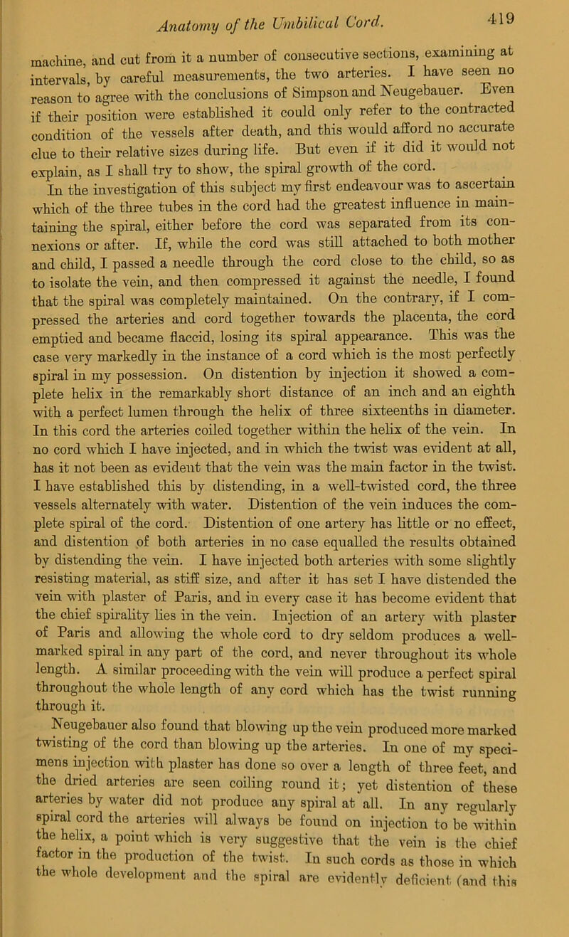 machine, and cut from it a number of consecutive sections, examining at intervals, by careful measurements, the two arteries. I have seen no reason to agree with the conclusions of Simpson and Neugebauer. Even if their position were established it could only refer to the contracted condition of the vessels after death, and this would afford no accurate clue to their relative sizes during life. But even if it did it would not explain, as I shall try to show, the spiral growth of the cord. In the investigation of this subject my first endeavour was to ascertain which of the three tubes in the cord had the greatest influence in main- taining the spiral, either before the cord was separated from its con- nexions or after. If, while the cord was still attached to both mother and child, I passed a needle through the cord close to the child, so as to isolate the vein, and then compressed it against the needle, I found that the spiral was completely maintained. On the contrary, if I com- pressed the arteries and cord together towards the placenta, the cord emptied and became flaccid, losing its spiral appearance. This was the case very markedly in the instance of a cord which is the most perfectly spiral in my possession. On distention by injection it showed a com- plete helix in the remarkably short distance of an inch and an eighth with a perfect lumen through the helix of three sixteenths in diameter. In this cord the arteries coiled together within the helix of the vein. In no cord which I have injected, and in which the twist was evident at all, has it not been as evident that the vein was the main factor in the twist. I have established this by distending, in a well-twisted cord, the three vessels alternately with water. Distention of the vein induces the com- plete spiral of the cord. Distention of one artery has little or no effect, and distention of both arteries in no case equalled the results obtained by distending the vein. I have injected both arteries with some slightly resisting material, as stiff size, and after it has set I have distended the vein with plaster of Paris, and in every case it has become evident that the chief spirality lies in the vein. Injection of an artery with plaster of Paris and allowing the whole cord to dry seldom produces a well- marked spiral in any part of the cord, and never throughout its whole length. A similar proceeding with the vein will produce a perfect spiral throughout the whole length of any cord which has the twist running through it. Neugebauer also found that blowing up the vein produced more marked twisting of the cord than blowing up the arteries. In one of my speci- mens injection with plaster has done so over a length of three feet, and the dried arteries are seen coiling round it; yet distention of these arteries by water did not produce any spiral at all. In any regularly spiral cord the arteries will always be found on injection to be within the helix, a point which is very suggestive that the vein is the chief factor in the production of the twist. In such cords as those in which the whole development and the spiral are evidentlv deficient (and this