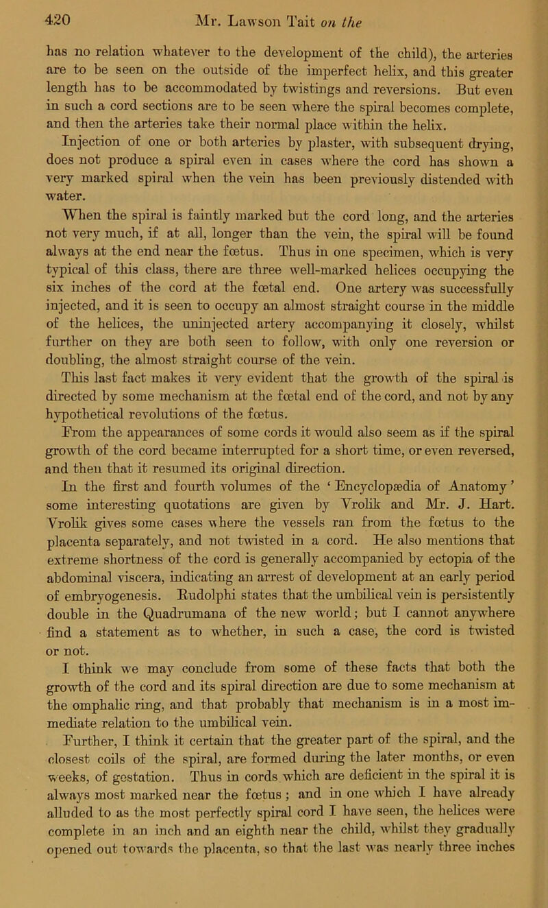 has no relation whatever to the development of the child), the arteries are to be seen on the outside of the imperfect helix, and this greater length has to be accommodated by twistings and reversions. But even in such a cord sections are to be seen where the spiral becomes complete, and then the arteries take their normal place within the helix. Injection of one or both arteries by plaster, with subsequent drying, does not produce a spiral even in cases where the cord has shown a very marked spiral when the vein has been previously distended with water. When the spiral is faintly marked but the cord long, and the arteries not very much, if at all, longer than the vein, the spiral will be found always at the end near the foetus. Thus in one specimen, which is very typical of this class, there are three well-marked helices occupying the six inches of the cord at the foetal end. One artery was successfully injected, and it is seen to occupy an almost straight course in the middle of the helices, the uninjected artery accompanying it closely, w’hilst further on they are both seen to follow, with only one reversion or doubling, the almost straight course of the vein. This last fact makes it very evident that the growth of the spiral is directed by some mechanism at the foetal end of the cord, and not by any hypothetical revolutions of the foetus. From the appearances of some cords it would also seem as if the spiral growth of the cord became interrupted for a short time, or even reversed, and theu that it resumed its original direction. In the first and fourth volumes of the ‘ Encyclopaedia of Anatomy ’ some interesting quotations are given by Vrolik and Mr. J. Hart. Vrolik gives some cases where the vessels ran from the foetus to the placenta separately, and not twisted in a cord. He also mentions that extreme shortness of the cord is generally accompanied by ectopia of the abdominal viscera, indicating an arrest of development at an early period of embryogenesis. Budolphi states that the umbilical vein is persistently double in the Quadrumana of the new w-orld; but I cannot anywhere find a statement as to whether, in such a case, the cord is twisted or not. I think we may conclude from some of these facts that both the growth of the cord and its spiral direction are due to some mechanism at the omphalic ring, and that probably that mechanism is in a most im- mediate relation to the umbilical vein. Eurther, I think it certain that the greater part of the spiral, and the closest coils of the spiral, are formed during the later months, or even weeks, of gestation. Thus in cords which are deficient in the spiral it is always most marked near the fcetus ; and in one which I have already alluded to as the most perfectly spiral cord I have seen, the helices w?ere complete in an inch and an eighth near the child, whilst they gradually opened out towards the placenta, so that the last vras nearly three inches