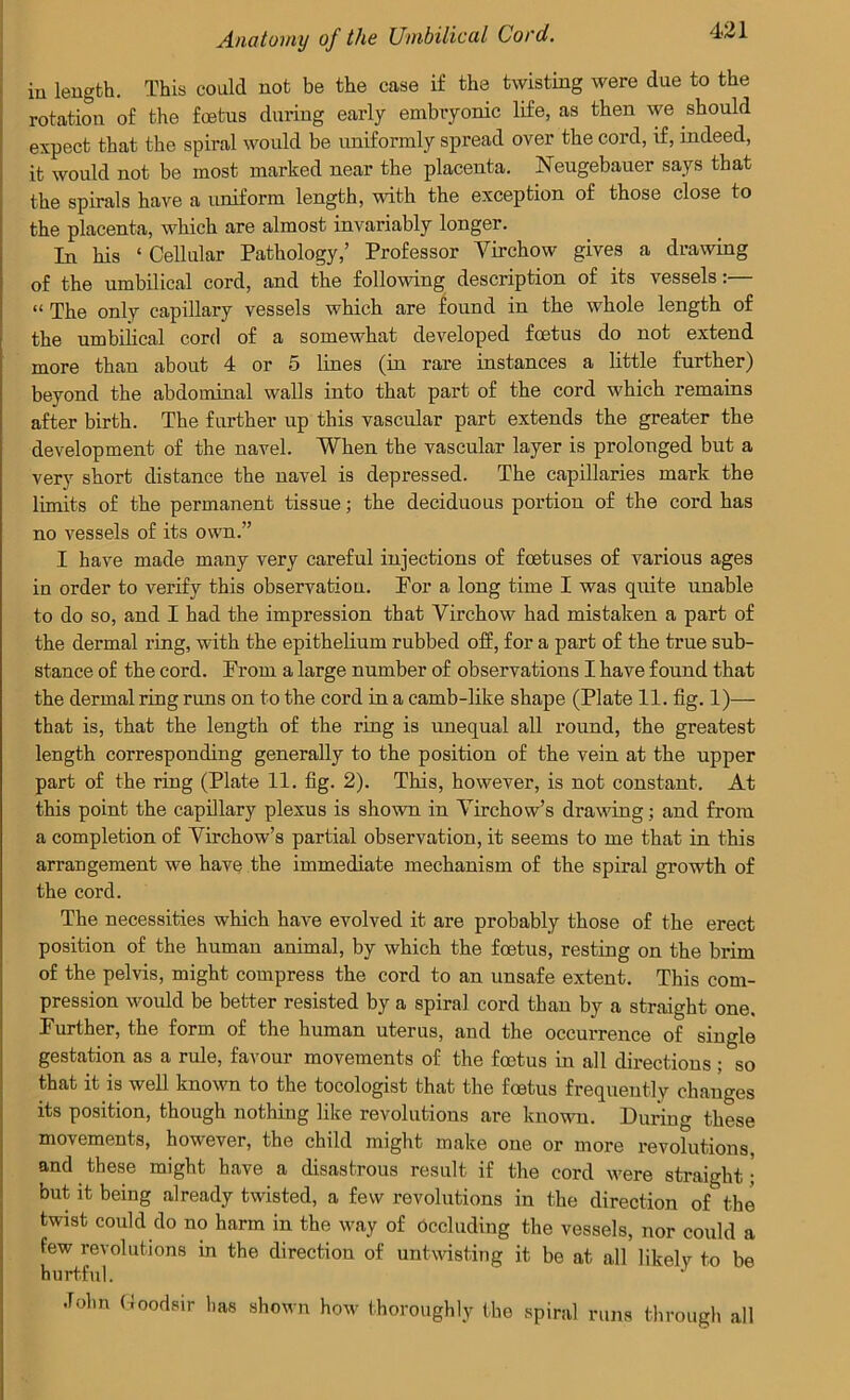 in length. This could not be the case if the twisting were due to the rotation of the foetus during early embryonic life, as then we should expect that the spiral would be uniformly spread over the cord, if, indeed, it would not be most marked near the placenta. Neugebauer says that the spirals have a uniform length, with the exception of those close to the placenta, which are almost invariably longer. In his ‘Cellular Pathology,’ Professor Virchow gives a drawing of the umbilical cord, and the following description of its vessels:— “ The only capillary vessels which are found in the whole length of the umbilical cord of a somewhat developed foetus do not extend more than about 4 or 5 lines (in rare instances a little further) beyond the abdominal walls into that part of the cord which remains after birth. The further up this vascular part extends the greater the development of the navel. When the vascular layer is prolonged but a very short distance the navel is depressed. The capillaries mark the limits of the permanent tissue; the deciduous portion of the cord has no vessels of its own.” I have made many very careful injections of foetuses of various ages in order to vei’ify this observation. For a long time I was quite unable to do so, and I had the impression that Virchow had mistaken a part of the dermal ring, with the epithelium rubbed off, for a part of the true sub- stance of the cord. From a large number of observations I have found that the dermal ring runs on to the cord in a camb-like shape (Plate 11. fig. 1)— that is, that the length of the ring is unequal all round, the greatest length corresponding generally to the position of the vein at the upper part of the ring (Plate 11. fig. 2). This, however, is not constant. At this point the capillary plexus is shown in Virchow’s drawing; and from a completion of Virchow’s partial observation, it seems to me that in this arrangement we have the immediate mechanism of the spiral growth of the cord. The necessities which have evolved it are probably those of the erect position of the human animal, by which the foetus, resting on the brim of the pelvis, might compress the cord to an unsafe extent. This com- pression would be better resisted by a spiral cord than by a straight one. Further, the form of the human uterus, and the occurrence of single gestation as a rule, favour movements of the foetus in all directions ; so that it is well known to the tocologist that the foetus frequently changes its position, though nothing like revolutions are known. During these movements, however, the child might make one or more revolutions and these might have a disastrous result if the cord were straight; but it being already twisted, a few revolutions in the direction of the twist could do no harm in the way of Occluding the vessels, nor could a few revolutions in the direction of untwisting it be at all likely to be hurtful. John Goodsir has shown how thoroughly the spiral runs through all