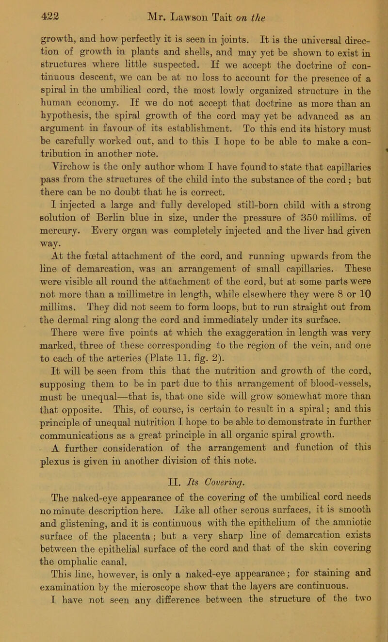 growth, and how perfectly it is seen in joints. It is the universal direc- tion of growth in plants and shells, and may yet be shown to exist in structures where little suspected. If we accept the doctrine of con- tinuous descent, we can be at no loss to account for the presence of a spiral in the umbilical cord, the most lowly organized structure in the human economy. If we do not accept that doctrine as more than an hypothesis, the spiral growth of the cord may yet be advanced as an argument in favour- of its establishment. To this end its history must be carefully worked out, and to this I hope to be able to make a con- tribution in another note. Virchow is the only author whom I have found to state that capillaries pass from the structures of the child into the substance of the cord; but there can be no doubt that he is correct. 1 injected a large and fully developed still-born child with a strong solution of Berlin blue in size, under the pressure of 350 millims. of mercury. Every organ was completely injected and the liver had given way. At the foetal attachment of the cord, and running upwards from the line of demarcation, was an arrangement of small capillaries. These were visible all round the attachment of the cord, but at some parts were not more than a millimetre in length, while elsewhere they were 8 or 10 millims. They did not seem to form loops, but to run straight out from the dermal ring along the cord and immediately under its surface. There were five points at which the exaggeration in length was very marked, three of these corresponding to the region of the vein, and one to each of the arteries (Plate 11. fig. 2). It will be seen from this that the nutrition and growth of the cord, supposing them to be in part due to this an-angement of blood-vessels, must be unequal—that is, that one side will grow somewhat more than that opposite. This, of course, is certain to result in a spiral; and this principle of unequal nutrition I hope to be able to demonstrate in further communications as a great principle in all organic spiral growth. A further consideration of the arrangement and function of this plexus is given in another division of this note. II. Its Covering. The naked-eye appearance of the covering of the umbilical cord needs no minute description here. Like all other serous surfaces, it is smooth and glistening, and it is continuous with the epithelium of the amniotic surface of the placenta; but a very sharp line of demarcation exists between the epithelial surface of the cord and that of the skin covering the omphalic canal. This line, however, is only a naked-eye appearance; for staining and examination by the microscope show that the layers are continuous. I have not seen any difference between the structure of the two