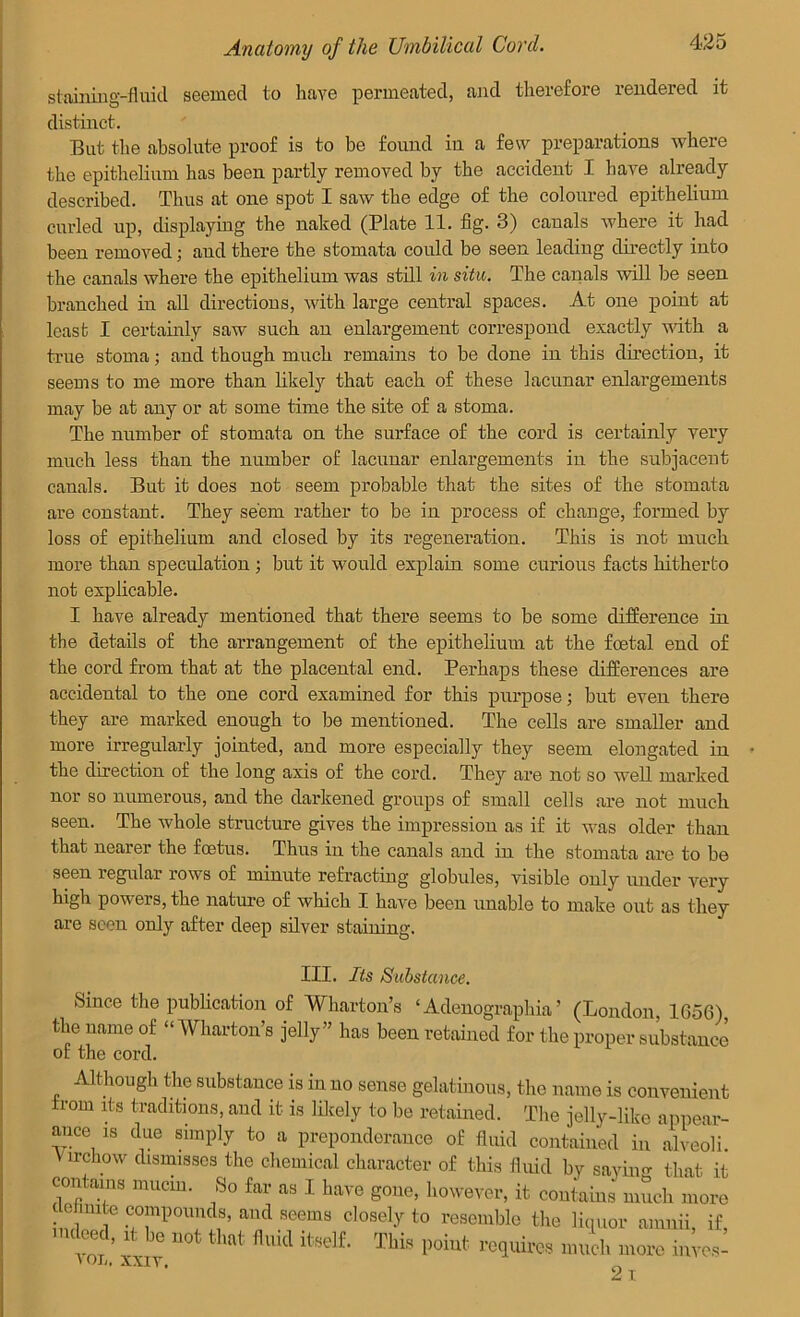 staining-fluid seemed to have permeated, and therefore rendered it distinct. But the absolute proof is to be found in a few preparations where the epithelium has been partly removed by the accident I have already described. Thus at one spot I saw the edge of the coloured epithelium curled up, displaying the naked (Plate 11. fig. 3) canals where it had been removed; and there the stomata could be seen leading directly into the canals where the epithelium was still in situ. The canals will be seen branched in all directions, with large central spaces. At one point at least I certainly saw such an enlargement correspond exactly with a true stoma; and though much remains to be done in this direction, it seems to me more than likely that each of these lacunar enlargements may be at any or at some time the site of a stoma. The number of stomata on the surface of the cord is certainly very much less than the number of lacunar enlargements in the subjacent canals. But it does not seem probable that the sites of the stomata are constant. They seem rather to be in process of change, formed by loss of epithelium and closed by its regeneration. This is not much more than speculation ; but it would explain some curious facts hitherto not explicable. I have already mentioned that there seems to be some difference in the details of the arrangement of the epithelium at the foetal end of the cord from that at the placental end. Perhaps these differences are accidental to the one cord examined for this purpose; but even there they are marked enough to be mentioned. The cells are smaller and more irregularly jointed, and more especially they seem elongated in the direction of the long axis of the cord. They are not so well marked nor so numerous, and the darkened groups of small cells are not much seen. The whole structure gives the impression as if it was older than that nearer the foetus. Thus in the canals and in the stomata are to be seen regular rows of minute refracting globules, visible only under very high powers, the nature of which I have been unable to make out as they are seen only after deep silver staining. J.H. -its Substance. Since the publication of Wharton’s ‘Adenographia ’ (London, 1656) the name of “Wharton’s jelly” has been retained for the proper substane of the cord. Although the substance is in no sense gelatinous, the name is convenien from its traditions, and it is likely to be retained. The jelly-like appear ance is due simply to a preponderance of fluid contained in alveoli Virchow dismisses the chemical character of this fluid by saying that i contains mucin. So far as I have gone, however, it contains much mor, enute compounds, and seems closely to resemble the liquor amnii, if 't1' * ■» «* a* M4 fcdt TU. point requires Jek M0K ^ »on, XXIV, _