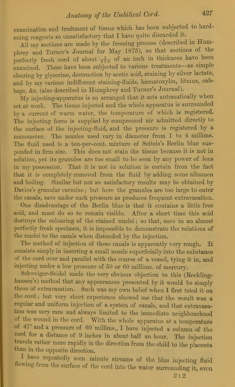 examination and treatment of tissue which has been subjected to hard- ening reagents so unsatisfactory that I have quite discarded it. All my sections are made by the freezing process (described in Hum- phrey and Turner’s Journal for May 1875), so that sections of the perfectly fresh cord of about ^ of an inch in thickness have been examined. These have been subjected to various treatments—as simple clearing by glycerine, destruction by acetic acid, staining by silver lactate, and by my various indifferent staining-fluids, hsematoxylin, litmus, cab- bage, &c. (also described in Humphrey and Turner’s Journal). My injecting-apparatus is so arranged that it acts automatically when set at work. The tissue injected and the whole apparatus is surrounded by a current of warm water, the temperature of which is registered. The injecting force is supplied by compressed air admitted directly to the surface of the injecting-fluid, and the pressure is registered by a manometer. The nozzles used vary in diameter from 1 to 4 millims. The fluid used is a ten-per-cent, mixture of Seitels’s Berlin blue sus- pended in firm size. This does not stain the tissue because it is not in solution, yet its granules are too small to be seen by any power of lens in my possession. That it is not in solution is certain from the fact that it is completely removed from the fluid by adding some albumen and boiling. Similar but not so satisfactory results may be obtained by Davies’s granular carmine; but here the granules are too lai’ge to enter the canals, save under such pressure as produces frequent extravasation. One disadvantage of the Berlin blue is that it contains a little free acid, and must do so to remain visible. After a short time this acid destroys the colouring of the stained nuclei; so that, save in an almost perfectly fresh specimen, it is impossible to demonstrate the relations of the nuclei to the canals when distended by the injection. The method of injection of these canals is apparently very rough. It consists simply in inserting a small nozzle superficially into the substance of the cord over and parallel with the course of a vessel, tying it in, and injecting under a low pi’essure of 50 or 60 millims. of mercury. Schweiger-Seidel made the very obvious objection to this (Beckling- hausen’s) method that any appearances presented by it would be simply those ot extravasation. Such was my own belief when I first tried it on the cord; but very short experience showed me that the result was a regular and uniform injection of a system of canals, and that extravasa- tion was very rare and always limited to the immediate neighbourhood of the wound in the cord. With the whole apparatus at a temperature of 47 and a pressure of 60 millims., I have injected a column of the cord for a distance of 9 inches in about half an hour. Tlve injection travels rather more rapidly in the direction from the child to the placenta than in the opposite direction. I have repeatedly seen minute streams of the blue injecting fluid on mg rom the surface ol the cor’d into the water surrounding it, even 21 2