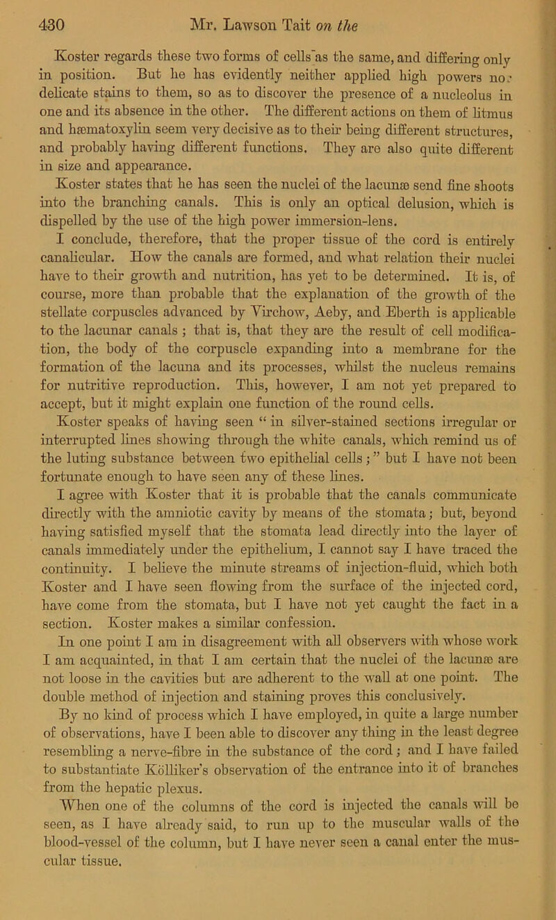 Koster regards these two forms of cells'as the same, and differing only- in position. But he has evidently neither applied high powers no.' delicate stains to them, so as to discover the presence of a nucleolus in one and its absence in the other. The different actions on them of litmus and hauuatoxyliu seem very decisive as to their being different structures, and probably having different functions. They are also quite different in size and appearance. Koster states that he has seen the nuclei of the lacunae send fine shoots into the branching canals. This is only an optical delusion, which is dispelled by the use of the high power immersion-lens. I conclude, therefore, that the proper tissue of the cord is entirely canalicular. How the canals are formed, and what relation their nuclei have to their growth and nutrition, has yet to be determined. It is, of course, more than probable that the explanation of the growth of the stellate corpuscles advanced by Virchow, Aeby, and Eberth is applicable to the lacunar canals ; that is, that they are the result of cell modifica- tion, the body of the corpuscle expanding into a membrane for the formation of the lacuna and its processes, whilst the nucleus remains for nutritive reproduction. This, however, I am not yet prepared to accept, but it might explain one function of the round cells. Koster speaks of having seen “ in silver-stained sections irregular or interrupted lines showing through the white canals, which remind us of the luting substance between two epithelial cells ; ” but I have not been fortunate enough to have seen any of these lines. I agree with Koster that it is probable that the canals communicate directly with the amniotic cavity by means of the stomata; but, beyond having satisfied myself that the stomata lead directly into the layer of canals immediately under the epithelium, I cannot say I have traced the continuity. I believe the minute streams of injection-fluid, which both Koster and I have seen flowing from the surface of the injected cord, have come from the stomata, but I have not yet caught the fact in a section. Koster makes a similar confession. In one point I am in disagreement with all observers with whose work I am acquainted, in that I am certain that the nuclei of the lacunae are not loose in the cavities but are adherent to the wall at one point. The double method of injection and staining proves this conclusively. By no kind of process which I have employed, in quite a large number of observations, have I been able to discover any thing in the least degree resembling a nerve-fibre in the substance of the cord; and I have failed to substantiate Kolliker’s observation of the entrance into it of branches from the hepatic plexus. When one of the columns of the cord is injected the canals will be seen, as I have already said, to run up to the muscular walls of the blood-vessel of the column, but I have never seen a canal enter the mus- cular tissue.