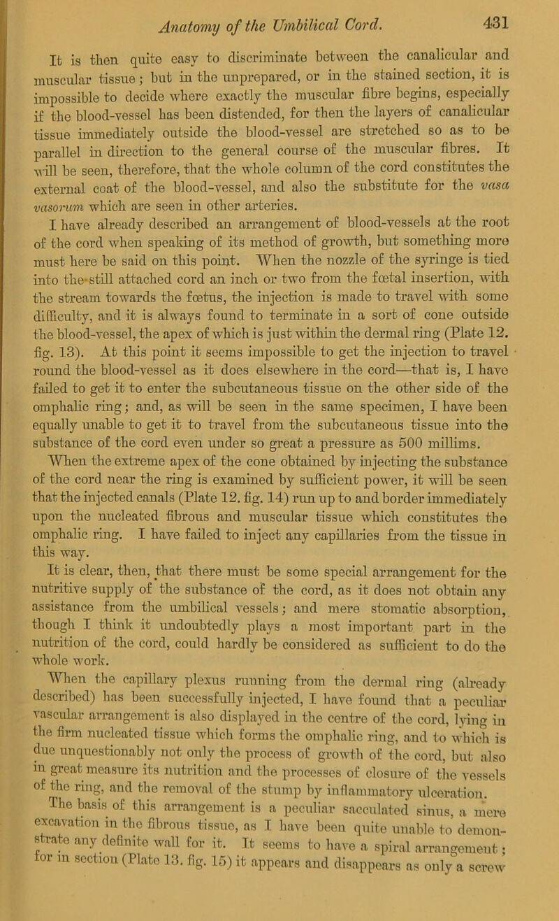 It is then quite easy to discriminate between the canalicular and muscular tissue; but in the unprepared, or in the stained section, it is impossible to decide where exactly the muscular fibre begins, especially if the blood-vessel has been distended, for then the layers of canalicular tissue immediately outside the blood-vessel are stretched so as to be parallel in direction to the general course of the muscular fibres. It will be seen, therefore, that the whole column of the cord constitutes the external coat of the blood-vessel, and also the substitute for the vasa vasorum which are seen in other arteries. I have already described an arrangement of blood-vessels at the root of the cord when speaking of its method of growth, but something more must here be said on this point. When the nozzle of the syringe is tied into the-still attached cord an inch or two from the foetal insertion, with the stream towards the foetus, the injection is made to travel with some difficulty, and it is always found to terminate in a sort of cone outside the blood-vessel, the apex of which is just within the dermal ring (Plate 12. fig. 13). At this point it seems impossible to get the injection to travel round the blood-vessel as it does elsewhere in the cord—that is, I have failed to get it to enter the subcutaneous tissue on the other side of the omphalic ring; and, as will be seen in the same specimen, I have been equally unable to get it to travel from the subcutaneous tissue into the substance of the cord even under so great a pressure as 500 millims. When the extreme apex of the cone obtained by injectiug the substance of the cord near the ring is examined by sufficient power, it will be seen that the injected canals (Plate 12. fig. 14) run up to and border immediately upon the nucleated fibrous and muscular tissue which constitutes the omphalic ring. I have failed to inject any capillaries from the tissue in this way. It is clear, then, that there must be some special arrangement for the nutritive supply of the substance of the cord, as it does not obtain any assistance from the umbilical vessels; and mere stomatic absorption, though I think it undoubtedly plays a most important part in the nutrition of the cord, could hardly be considered as sufficient to do the whole work. When the capillary plexus running from the dermal ring (already described) has been successfully injected, I have found that a peculiar vascular arrangement is also displayed in the centre of the cord, lying in the firm nucleated tissue which forms the omphalic ring, and to which is due unquestionably not only the process of growth of the cord, but also iu great measure its nutrition and the processes of closure of the vessels of the ring, and the removal of the stump by inflammatory ulceration. The basis of this arrangement is a peculiar sacculated sinus, a mere excavation in the fibrous tissue, as I have been quite unable to demon- s rate any definite wall for it. It seems to have a spiral arrangement; or in section (Plate 13. fig. 15) it appears and disappears as only a screw