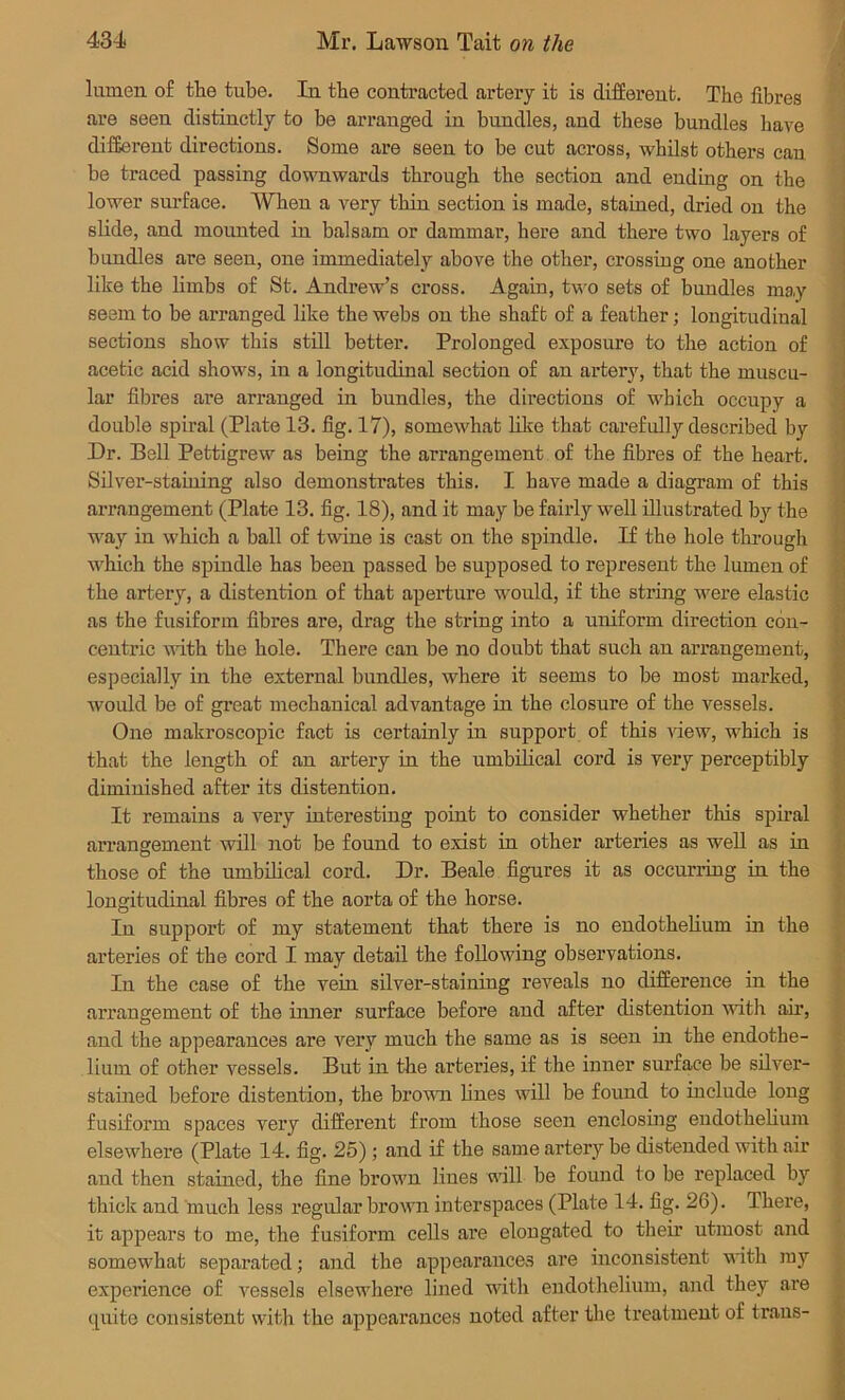 lumen of the tube. In the contracted artery it is different. The fibres are seen distinctly to be arranged in bundles, and these bundles have different directions. Some are seen to be cut across, whilst others can be traced passing downwards through the section and ending on the lower surface. When a very thin section is made, stained, dried on the slide, and mounted in balsam or dammar, here and there two layers of bundles are seen, one immediately above the other, crossing one another like the limbs of St. Andrew’s cross. Again, two sets of bundles may seem to be arranged like the webs on the shaft of a feather; longitudinal sections show this still better. Prolonged exposure to the action of acetic acid shows, in a longitudinal section of an artery, that the muscu- lar fibres are arranged in bundles, the directions of which occupy a double spiral (Plate 13. fig. 17), somewhat like that carefully described by Dr. Bell Pettigrew as being the arrangement of the fibres of the heart. Silver-staining also demonstrates this. I have made a diagram of this arrangement (Plate 13. fig. 18), and it may be fairly well illustrated by the way in which a ball of twine is cast on the spindle. If the hole through which the spindle has been passed be supposed to represent the lumen of the artery, a distention of that aperture would, if the string were elastic as the fusiform fibres are, drag the string into a uniform direction con- centric with the hole. There can be no doubt that such an arrangement, especially in the external bundles, where it seems to be most marked, would be of great mechanical advantage in the closure of the vessels. One makroscopic fact is certainly in support of this view, which is that the length of an artery in the umbilical cord is very perceptibly diminished after its distention. It remains a very interesting point to consider whether this spiral arrangement will not be found to exist in other arteries as well as in those of the umbilical cord. Dr. Beale figures it as occurring in the longitudinal fibres of the aorta of the horse. In support of my statement that there is no endothelium in the arteries of the cord I may detail the following observations. In the case of the vein silver-staiuing reveals no difference in the arrangement of the inner surface before and after distention with air, and the appearances are very much the same as is seen in the endothe- lium of other vessels. But in the arteries, if the inner surface be silver- stained before distentiou, the brown lines will be found to iuelude long fusiform spaces very different from those seen enclosing endothelium elsewhere (Plate 14. fig. 25); and if the same artery be distended with air and then stained, the fine brown lines will be found to be replaced by thick and much less regular brown interspaces (Plate 14. fig. 26). There, it appears to me, the fusiform cells are elongated to their utmost and somewhat separated; and the appearances are inconsistent with ray experience of vessels elsewhere lined with endothelium, and they are quite consistent with the appearances noted after the treatment of trans-