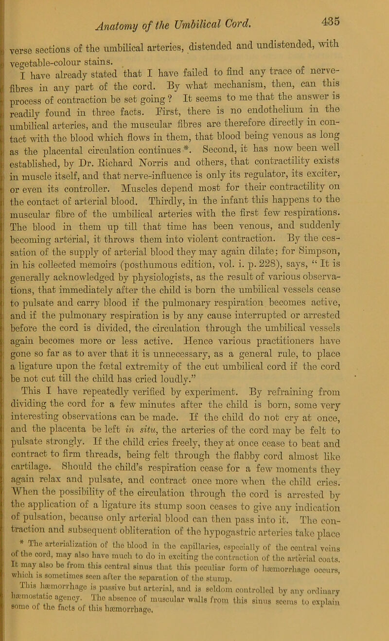 verse sections of the umbilical arteries, distended and undistended, with vegetable-colour stains. I have already stated that I have failed to find any trace of nerve- fibres in any part of the cord. By what mechanism, then, can this process of contraction be set going ? It seems to me that the answer is readily found in three facts. First, there is no endothelium in the umbilical arteries, and the muscular fibres are therefore directly in con- tact with the blood which flows in them, that blood being venous as long as the placental circulation continues *. Second, it has now been well established, by Dr. Richard Norris and others, that contractility exists in muscle itself, and that nerve-influence is only its regulator, its exciter, or even its controller. Muscles depend most for their contractility on the contact of arterial blood. Thirdly, in the infant this happens to the muscular fibre of the umbilical arteries with the first few respirations. The blood in them up till that time has been venous, and suddenly becoming arterial, it throws them into violent contraction. By the ces- sation of the supply of arterial blood they may again dilate; for Simpson, in his collected memoirs (posthumous edition, vol. i. p. 228), says, “ It is generally acknowledged by physiologists, as the result of various observa- tions, that immediately after the child is born the umbilical vessels cease to pulsate and carry blood if the pulmonary respiration becomes active, and if the pulmonary respiration is by any cause interrupted or arrested before the cord is divided, the circulation through the umbilical vessels again becomes more or less active. Hence various practitioners have gone so far as to aver that it is unnecessary, as a general rule, to place a ligature upon the foetal extremity of the cut umbilical cord if the cord be not cut till the child has cried loudly.” This I have repeatedly verified by experiment. By refraining from dividing the cord for a few minutes after the child is born, some very interesting observations can be made. If the child do not cry at once, and the placenta be left in situ, the arteries of the cord may be felt to pulsate strongly. If the child cries freely, they at once cease to beat and contract to firm threads, being felt through the flabby cord almost like cartilage. Should the child’s respiration cease for a few moments they again relax and pulsate, and contract once more when the child cries. When the possibility of the circulation through the cord is arrested by the application of a ligature its stump soon ceases to give any indication of pulsation, because only arterial blood can then pass into it. The con- traction and subsequent obliteration of the hypogastric arteries take place The arterial!zation of the hloocl in the capillaries, especially of the central veins ol the cord, may also have much to do in exciting the contraction of the arterial coats It may also bo from this central sinus that this peculiar form of lumnorrhage occurs which is sometimes seen after the separation of the stump. This hemorrhage 18 passive but arterial, and is seldom controlled by any ordinary iccmostatic agency. The absence of muscular walls from this sinus seems to explain some of the facts of this hemorrhage.