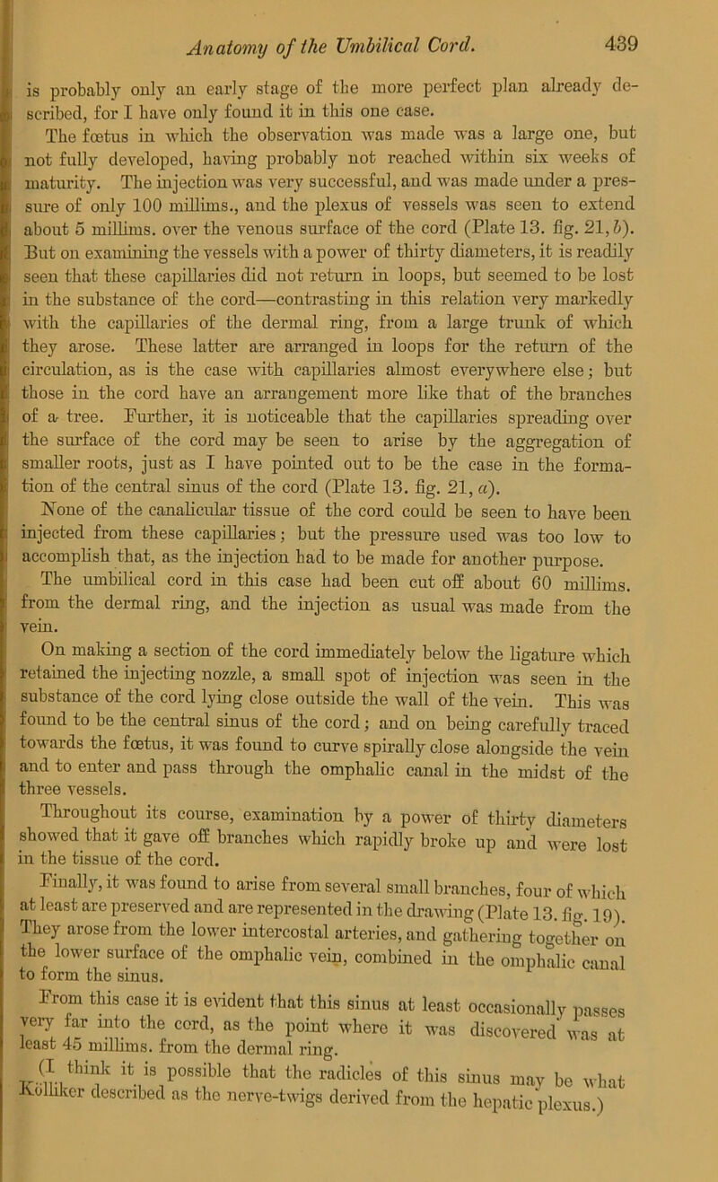 is probably only an early stage of the more perfect plan already de- scribed, for I have only found it in this one case. The fcetus in which the observation was made was a large one, but not fully developed, having probably not reached within six weeks of maturity. The injection was very successful, and was made under a pres- sure of only 100 millims., and the plexus of vessels was seen to extend about 5 millims. over the venous surface of the cord (Plate 13. fig. 21,b). But on examining the vessels with a power of thirty diameters, it is readily seen that these capillai'ies did not return in loops, but seemed to be lost in the substance of the cord—contrasting in this relation very markedly with the capillaries of the dermal ring, from a large trunk of which they arose. These latter are arranged in loops for the return of the circulation, as is the case with capillaries almost everywhere else; but those in the cord have an arrangement more like that of the branches of a- tree. Further, it is noticeable that the capillaries spreading over the surface of the cord may be seen to arise by the aggregation of smaller roots, just as I have pointed out to be the case in the forma- tion of the central sinus of the cord (Plate 13. fig. 21, «). None of the canalicular tissue of the cord could be seen to have been injected from these capillaries; but the pressure used was too low to accomplish that, as the injection had to be made for another purpose. The umbilical cord in this case had been cut off about 60 millims. from the dermal ring, and the injection as usual was made from the vein. On making a section of the cord immediately below the ligature which retained the injecting nozzle, a small spot of injection was seen in the substance of the cord lying close outside the wall of the vein. This was found to be the central sinus of the cord; and on being carefully traced towards the foetus, it was found to curve spirally close alongside the vein and to enter and pass through the omphalic canal in the midst of the three vessels. Throughout its course, examination by a power of thirty diameters showed that it gave off branches which rapidly broke up and were lost in the tissue of the cord. Finally, it was found to arise from several small branches, four of which at least are preserved and are represented in the drawing (Plate 13. fig. 19). They arose from the lower intercostal arteries, and gathering together on the lower surface of the omphalic vein, combined in the omphalic canal to form the sinus. From this case it is evident that this sinus at least occasionally passes very far into the cord, as the point where it was discovered was at least 45 millims. from the dermal ring. K y possible tlmt the radicles o£ this sinus may be what Judhler described as the nerve-twigs derived from the hepatic plexus.)