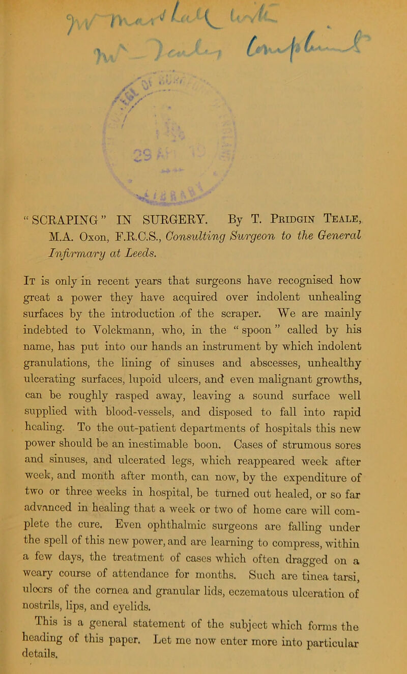 “SCRAPING” IN SURGERY. By T. Pridgin Teale, M.A. Oson, F.R.C.S., Consulting Surgeon to the General Infirmary at Leeds. It is only in recent years that surgeons have recognised how great a power they have acquired over indolent unhealing surfaces by the introduction .of the scraper. We are mainly indebted to Volckmann, who, in the “ spoon ” called by his name, has put into our hands an instrument by which indolent granulations, the lining of sinuses and abscesses, unhealthy ulcerating surfaces, lupoid ulcers, and even malignant growths, can be roughly rasped away, leaving a sound surface well supplied with blood-vessels, and disposed to fall into rapid healing. To the out-patient departments of hospitals this new power should be an inestimable boon. Cases of strumous sores and sinuses, and ulcerated legs, which reappeared week after week, and month after month, can now, by the expenditure of two or three weeks in hospital, be turned out healed, or so far advanced in healing that a week or two of home care will com- plete the cure. Even ophthalmic surgeons are falling under the spell of this new power, and are learning to compress, within a few days, the treatment of cases which often dragged on a weary course of attendance for months. Such are tinea tarsi, uloers of the cornea and granular lids, eczematous ulceration of nostrils, lips, and eyelids. This is a general statement of the subject which forms the heading of this paper. Let me now enter more into particular details.