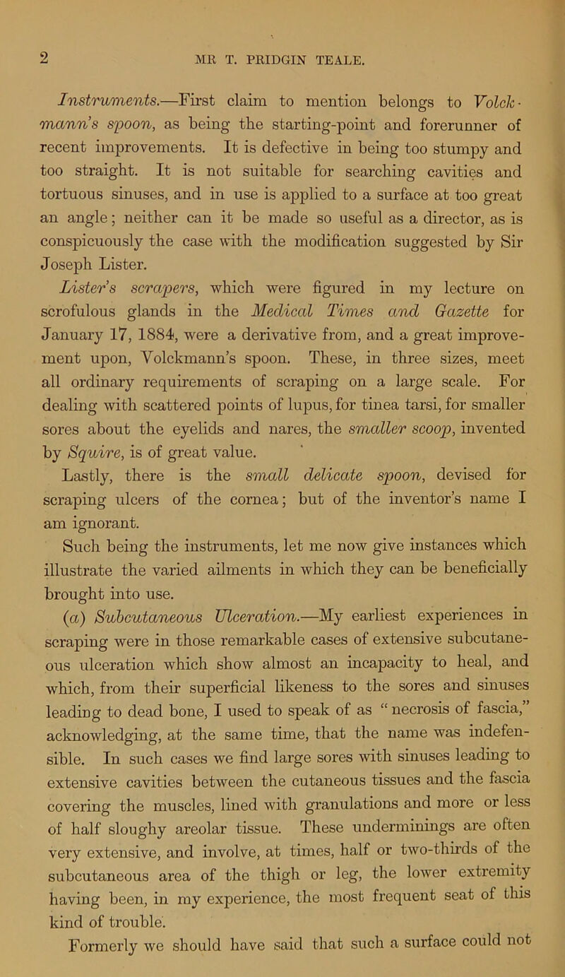 Instruments.—First claim to mention belongs to Volclc- manns spoon, as being the starting-point and forerunner of recent improvements. It is defective in being too stumpy and too straight. It is not suitable for searching cavities and tortuous sinuses, and in use is applied to a surface at too great an angle; neither can it be made so useful as a director, as is conspicuously the case with the modification suggested by Sir Joseph Lister. Lister s scrapers, which were figured in my lecture on scrofulous glands in the Medical Times and Gazette for January 17, 1884, were a derivative from, and a great improve- ment upon, Volckmann’s spoon. These, in three sizes, meet all ordinary requirements of scraping on a large scale. For dealing with scattered points of lupus, for tinea tarsi, for smaller sores about the eyelids and nares, the smaller scoop, invented by Squire, is of great value. Lastly, there is the small delicate spoon, devised for scraping ulcers of the cornea; but of the inventor’s name I am ignorant. Such being the instruments, let me now give instances which illustrate the varied ailments in which they can be beneficially brought into use. (a) Subcutaneous Ulceration.—My earliest experiences in scraping were in those remarkable cases of extensive subcutane- ous ulceration which show almost an incapacity to heal, and which, from their superficial likeness to the sores and sinuses leading to dead bone, I used to speak of as “ necrosis of fascia, acknowledging, at the same time, that the name was indefen- sible. In such cases we find large sores with sinuses leading to extensive cavities between the cutaneous tissues and the fascia covering the muscles, lined with granulations and more or less of half sloughy areolar tissue. These underminings are often very extensive, and involve, at times, half or two-thirds of the subcutaneous area of the thigh or leg, the lower extremity having been, in my experience, the most frequent seat of this kind of trouble. Formerly we should have said that such a surface could not