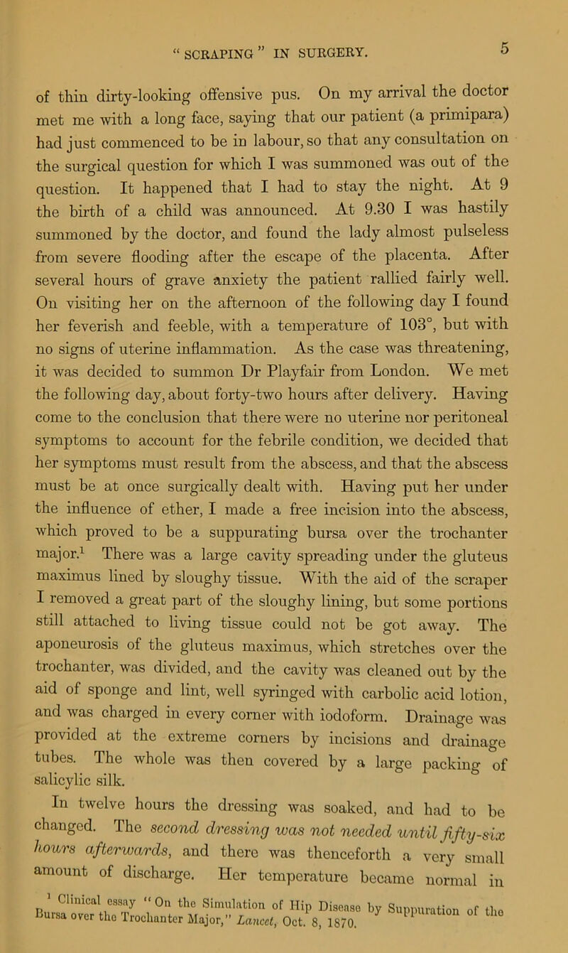 of thin dirty-looking offensive pus. On my arrival the doctor met me with a long face, saying that our patient (a primipara) had just commenced to be in labour, so that any consultation on the surgical question for which I was summoned was out of the question. It happened that I had to stay the night. At 9 the birth of a child was announced. At 9.30 I was hastily summoned by the doctor, and found the lady almost pulseless from severe flooding after the escape of the placenta. After several hours of grave anxiety the patient rallied fairly well. On visiting her on the afternoon of the following day I found her feverish and feeble, with a temperature of 103°, but with no signs of uterine inflammation. As the case was threatening, it was decided to summon Dr Playfair from London. We met the following day, about forty-two hours after delivery. Having come to the conclusion that there were no uterine nor peritoneal symptoms to account for the febrile condition, we decided that her symptoms must result from the abscess, and that the abscess must be at once surgically dealt with. Having put her under the influence of ether, I made a free incision into the abscess, which proved to be a suppurating bursa over the trochanter major.1 There was a large cavity spreading under the gluteus maximus lined by sloughy tissue. With the aid of the scraper I removed a great part of the sloughy lining, but some portions still attached to living tissue could not be got away. The aponeurosis of the gluteus maximus, which stretches over the trochanter, was divided, and the cavity was cleaned out by the aid of sponge and lint, well syringed with carbolic acid lotion, and was charged in every corner with iodoform. Drainage was provided at the extreme corners by incisions and drainage tubes. The whole was then covered by a large packing of salicylic silk. In twelve hours the dressing was soaked, and had to be changed. The second dressing was not needed until fifty-six hours afterwards, and there was thenceforth a very small amount of discharge. Her temperature became normal in 1 Clinical essay “On the Simulation of Hip Disease by Suppuration of the Bursa over the Trochanter Major,” Lancet, Oct. 8, 1870. PP Ul°