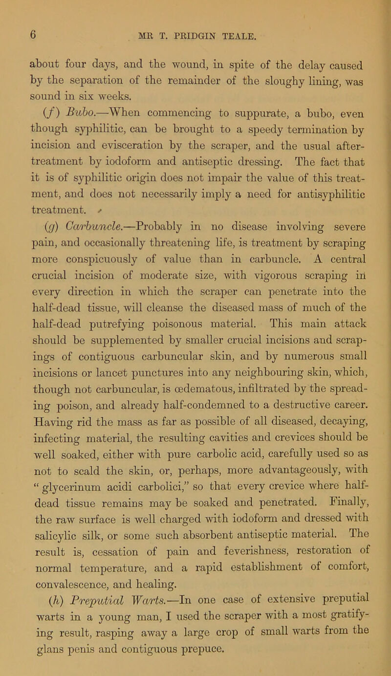 about four days, and the wound, in spite of the delay caused by the separation of the remainder of the sloughy lining, was sound in six weeks. (/) Bubo.—When commencing to suppurate, a bubo, even though syphilitic, can be brought to a speedy termination by incision and evisceration by the scraper, and the usual after- treatment by iodoform and antiseptic dressing. The fact that it is of syphilitic origin does not impair the value of this treat- ment, and does not necessarily imply a need for antisyphilitic treatment. ✓ (g) Carbuncle.—Probably in no disease involving severe pain, and occasionally threatening life, is treatment by scraping more conspicuously of value than in carbuncle. A central crucial incision of moderate size, with vigorous scraping in every direction in which the scraper can penetrate into the half-dead tissue, will cleanse the diseased mass of much of the half-dead putrefying poisonous material. This main attack should be supplemented by smaller crucial incisions and scrap- ings of contiguous carbuncular skin, and by numerous small incisions or lancet punctures into any neighbouring skin, which, though not carbuncular, is cedematous, infiltrated by the spread- ing poison, and already half-condemned to a destructive career. Having rid the mass as far as possible of all diseased, decaying, infecting material, the resulting cavities and crevices should be well soaked, either with pure carbolic acid, carefully used so as not to scald the skin, or, perhaps, more advantageously, with “ glycerinum acidi carbolici,” so that every crevice where half- dead tissue remains may be soaked and penetrated. Finally, the raw surface is well charged with iodoform and dressed ■with salicylic silk, or some such absorbent antiseptic material. The result is, cessation of pain and feverishness, restoration of normal temperature, and a rapid establishment of comfort, convalescence, and healing. (It) Preputial Warts.—In one case of extensive preputial warts in a young man, I used the scraper with a most gratify- ing result, rasping away a large crop of small warts from the glans penis and contiguous prepuce.