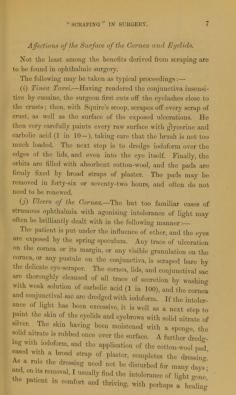 Affections of the Surface of the Cornea and Eyelids. Not the least among the benefits derived from scraping are to be found in ophthalmic surgery. The following may be taken as typical proceedings:— (i) Tinea Tarsi.—Having rendered the conjunctiva insensi- tive by cucaine, the surgeon first cuts off the eyelashes close to the crusts ; then, with Squire’s scoop, scrapes off every scrap of crust, as well as the surface of the exposed ulcerations. He then very carefully paints every raw surface with glycerine and carbolic acid (1 in 10 — ), taking care that the brush is not too much loaded. The next step is to dredge iodoform over the edges of the lids, and even into the eye itself. Finally, the orbits are filled with absorbent cotton-wool, and the pads are firmly fixed by broad straps of plaster. The pads may be removed in forty-six or seventy-two hours, and often do not need to be renewed. 0) Elcers of the Cornea.—The but too familiar cases of strumous ophthalmia with agonising intolerance of light may often be brilliantly dealt with in the following manner:— The patient is put under the influence of ether, and the eyes are exposed by the spring speculum. Any trace of ulceration on the cornea or its margin, or any visible granulation on the cornea, or any pustule on the conjunctiva, is scraped bare by the delicate eye-scraper. The cornea, lids, and conjunctival sac are thoroughly cleansed of all trace of secretion' by washing with weak solution of carbolic acid (1 in 100), and the cornea and conjunctival sac are dredged with iodoform. If the intoler- ance of light has been excessive, it is well as a next step to paint the skin of the eyelids and eyebrows with solid nitrate of silver. The skm having been moistened with a sponge the solid nitrate is rubbed once over the surface. A further dredg- mg with iodoform, and the application of the cotton-wool pad cased with a broad strap of plaster, completes the dressing’ , rule the dressinS nced be disturbed for many days and, on its removal, I usually find the intolerance of light gone’ patient in comfort and thriving, with perhaps a hefling