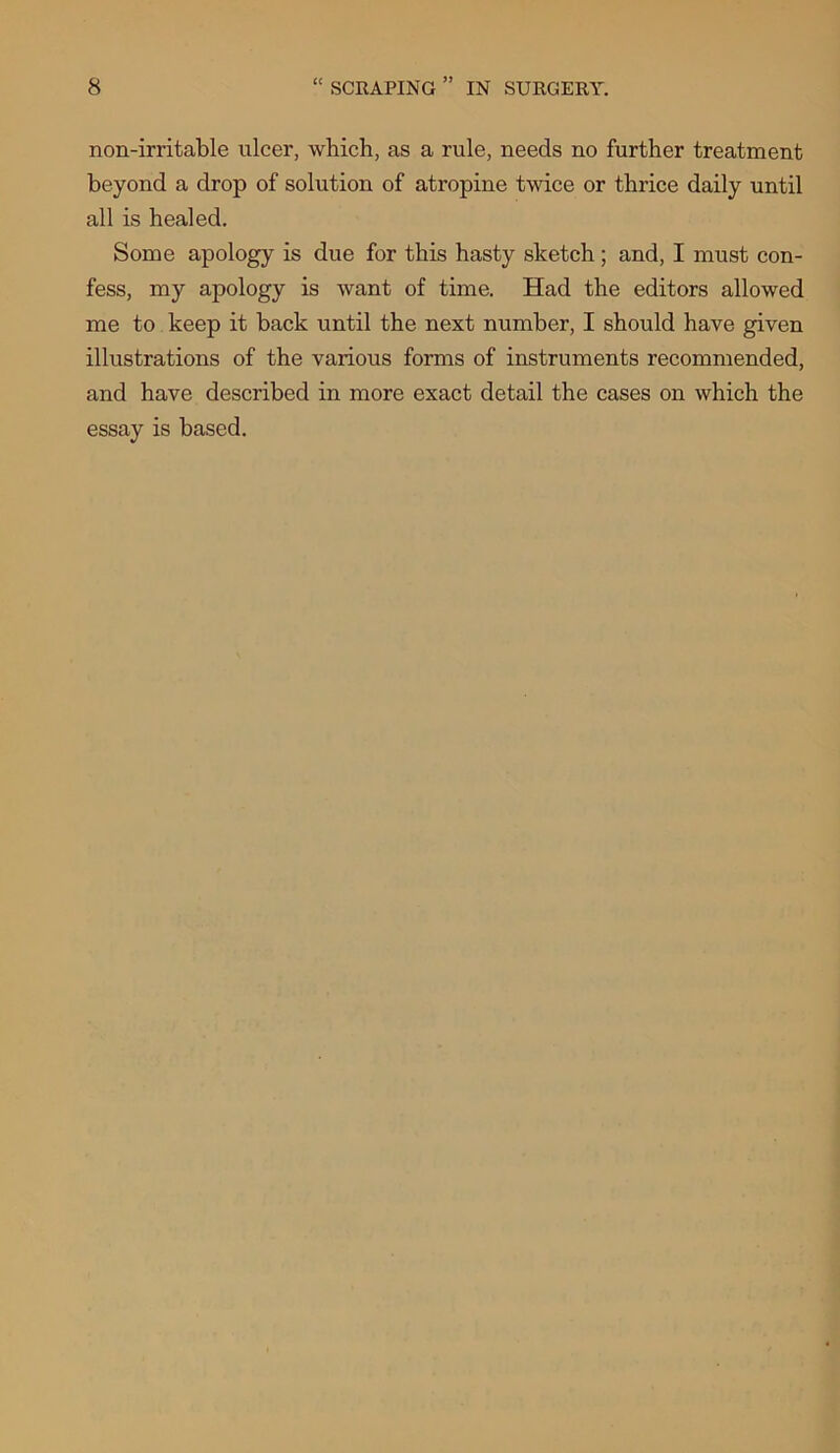 non-irritable ulcer, which, as a rule, needs no further treatment beyond a drop of solution of atropine twice or thrice daily until all is healed. Some apology is due for this hasty sketch ; and, I must con- fess, my apology is want of time. Had the editors allowed me to keep it back until the next number, I should have given illustrations of the various forms of instruments recommended, and have described in more exact detail the cases on which the essay is based.