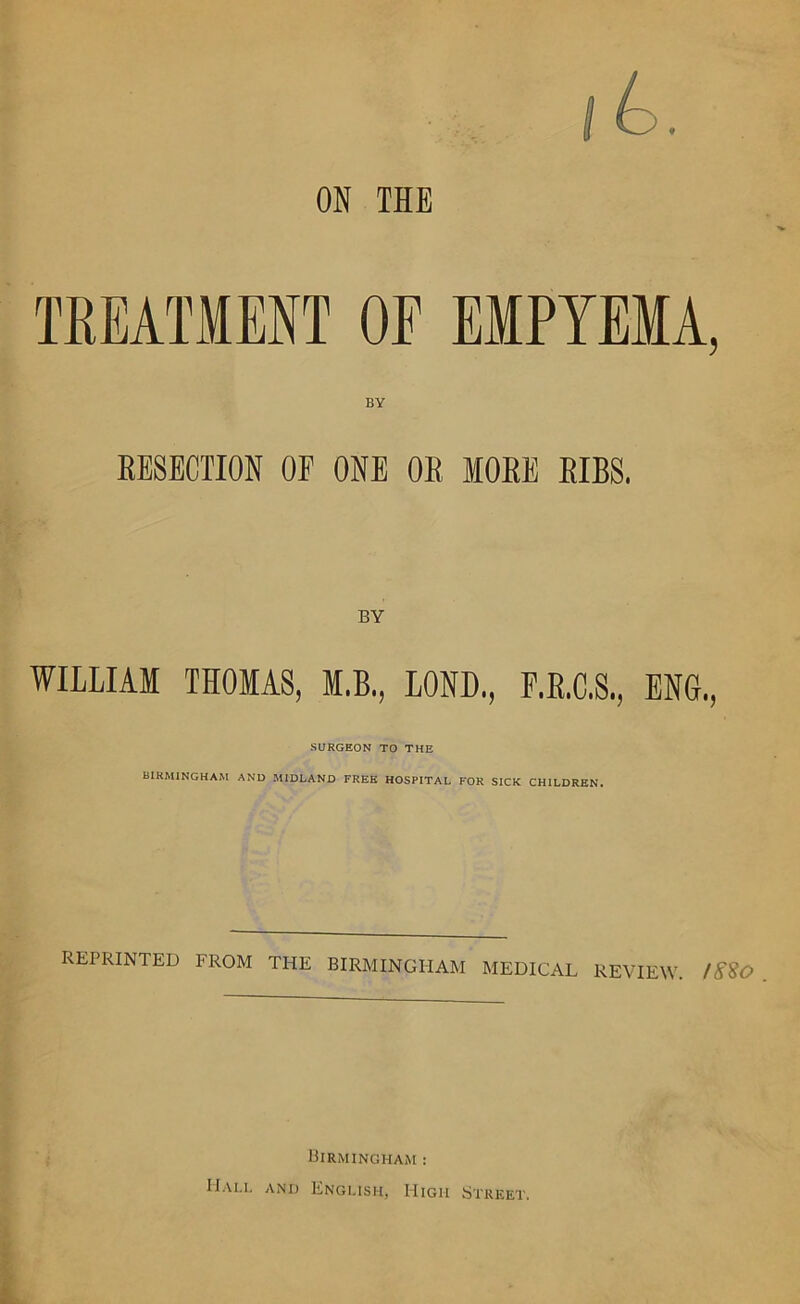 ON THE TREATMENT OF EMPYEMA, BY RESECTION OF ONE OR MORE RIBS. WILLIAM THOMAS, M.B., LOND., F.R.C.S., ENG., SURGEON TO THE BIRMINGHAM AND MIDLAND FREE HOSPITAL FOR SICK CHILDREN. REPRINTED FROM THE BIRMINGHAM MEDICAL REVIEW. /S$0 Birmingham : Ball and English, High Street.