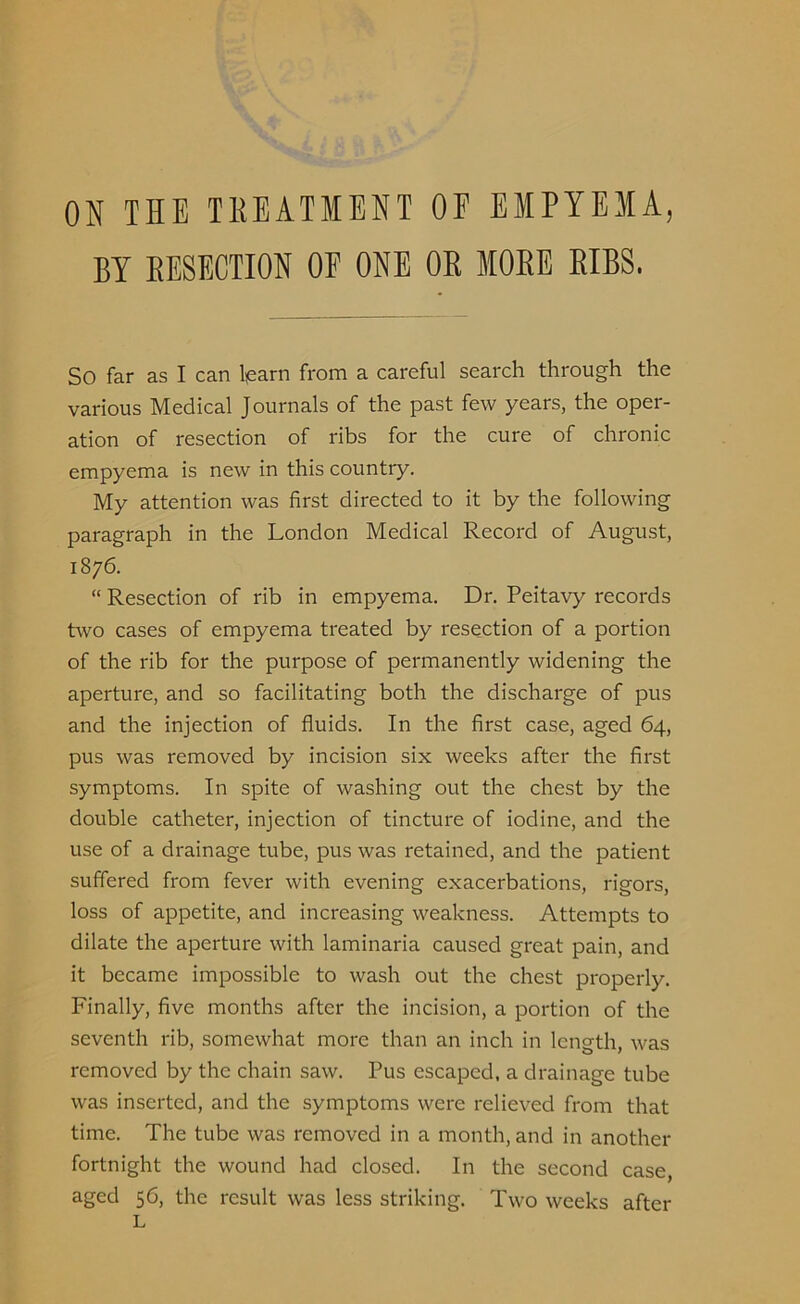 ON THE TREATMENT OF EMPYEMA, BY RESECTION OF ONE OR MORE RIBS. SO far as I can learn from a careful search through the various Medical Journals of the past few years, the oper- ation of resection of ribs for the cure of chronic empyema is new in this country. My attention was first directed to it by the following paragraph in the London Medical Record of August, 1876. “ Resection of rib in empyema. Dr. Peitavy records two cases of empyema treated by resection of a portion of the rib for the purpose of permanently widening the aperture, and so facilitating both the discharge of pus and the injection of fluids. In the first case, aged 64, pus was removed by incision six weeks after the first symptoms. In spite of washing out the chest by the double catheter, injection of tincture of iodine, and the use of a drainage tube, pus was retained, and the patient suffered from fever with evening exacerbations, rigors, loss of appetite, and increasing weakness. Attempts to dilate the aperture with laminaria caused great pain, and it became impossible to wash out the chest properly. Finally, five months after the incision, a portion of the seventh rib, somewhat more than an inch in length, was removed by the chain saw. Pus escaped, a drainage tube was inserted, and the symptoms were relieved from that time. The tube was removed in a month, and in another fortnight the wound had closed. In the second case, aged 56, the result was less striking. Two weeks after