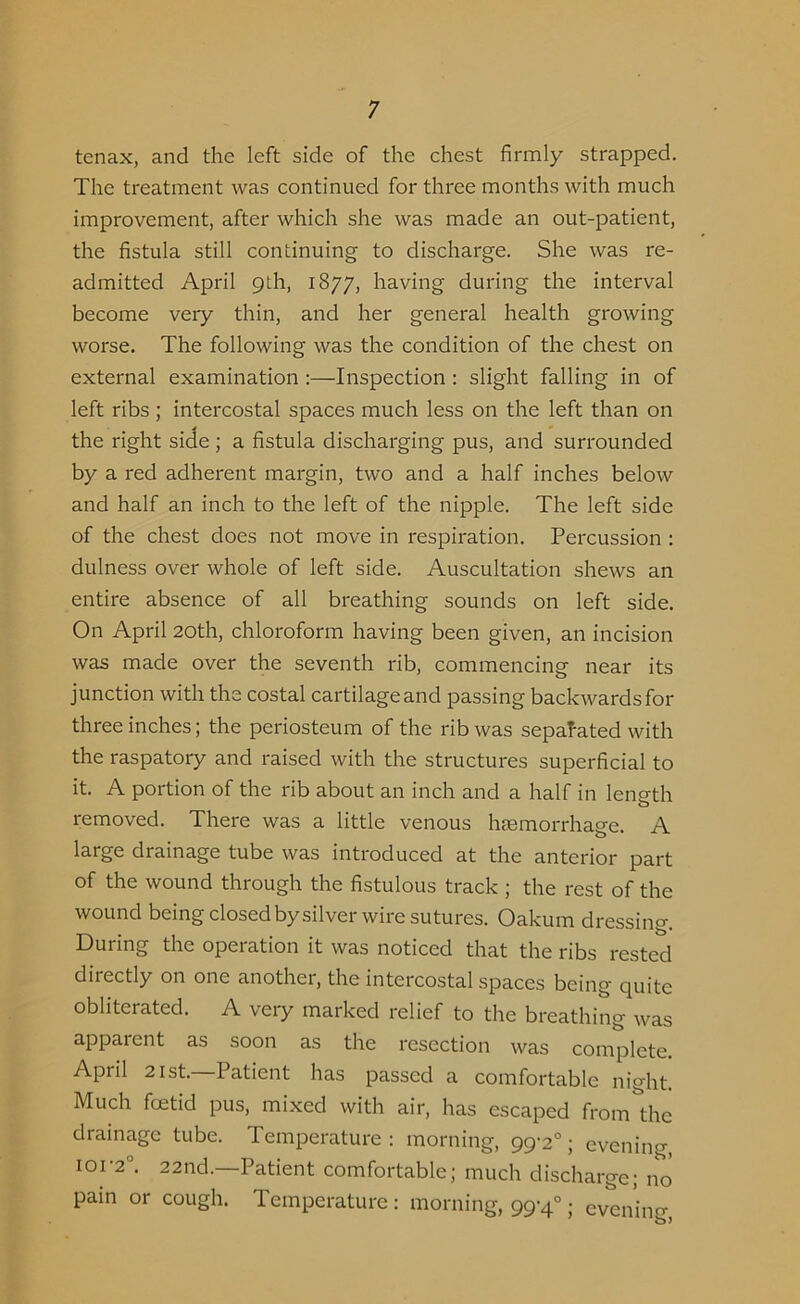 tenax, and the left side of the chest firmly strapped. The treatment was continued for three months with much improvement, after which she was made an out-patient, the fistula still continuing to discharge. She was re- admitted April 9th, 1877, having during the interval become very thin, and her general health growing worse. The following was the condition of the chest on external examination :—Inspection : slight falling in of left ribs; intercostal spaces much less on the left than on the right side ; a fistula discharging pus, and surrounded by a red adherent margin, two and a half inches below and half an inch to the left of the nipple. The left side of the chest does not move in respiration. Percussion : dulness over whole of left side. Auscultation shews an entire absence of all breathing sounds on left side. On April 20th, chloroform having been given, an incision was made over the seventh rib, commencing near its junction with the costal cartilage and passing backwards for three inches; the periosteum of the rib was separated with the raspatory and raised with the structures superficial to it. A portion of the rib about an inch and a half in length o removed. There was a little venous haemorrhage. A large drainage tube was introduced at the anterior part of the wound through the fistulous track ; the rest of the wound being closed by silver wire sutures. Oakum dressing. During the operation it was noticed that the ribs rested directly on one another, the intercostal spaces being quite obliterated. A very marked relief to the breathing was apparent as soon as the resection was complete. April 21st. Patient has passed a comfortable night. Much foetid pus, mixed with air, has escaped from the drainage tube. Temperature: morning, 99-2°; evening, 101-2°. 22nd.—Patient comfortable; much discharge; no pain or cough. Temperature: morning, 99-4°; evening