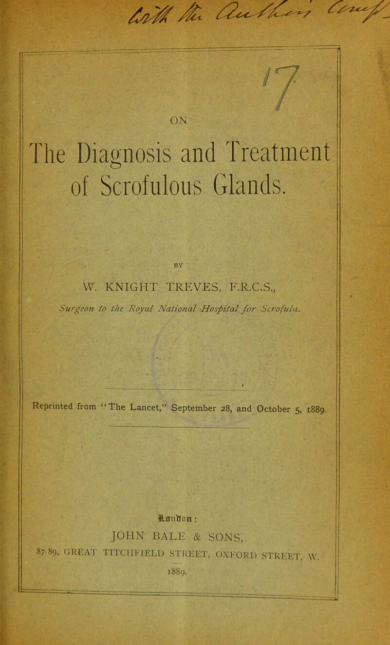 ON The Diagnosis and Treatment of Scrofulous Glands. BY ' W. KNIGHT TREVES, F.R.C.S., Surgeo?i to the Royal Natiotial Hospital for Scrofula. Reprinted from “The Lancet,” September 28, and October 5, 1889. ilnnbnn: JOHN BALE & SONS, 87 89, GREAT TITCHFIELD STREET, OXFORD STREET. W. 1889.