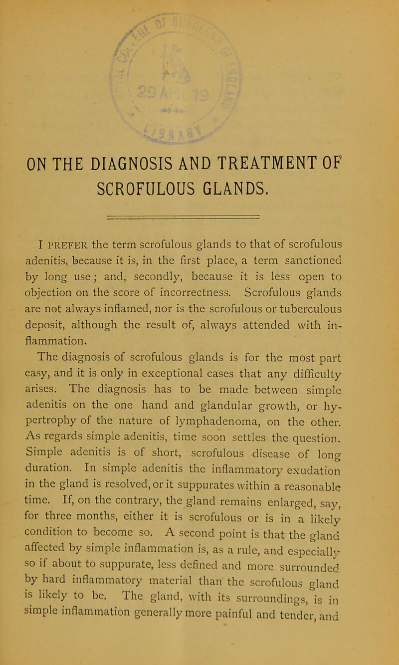 ON THE DIAGNOSIS AND TREATMENT OF SCROFULOUS GLANDS. I PREFER the term scrofulous glands to that of scrofulous adenitis, because it is, in the first place, a term sanctioned by long use; and, secondly, because it is less open to objection on the score of incorrectness. Scrofulous glands are not always inflamed, nor is the scrofulous or tuberculous deposit, although the result of, always attended with in- flammation. The diagnosis of scrofulous glands is for the most part easy, and it is only in exceptional cases that any difficulty arises. The diagnosis has to be made between simple adenitis on the one hand and glandular growth, or hy- pertrophy of the nature of lymphadenoma, on the other. As regards simple adenitis, time soon settles the question. Simple adenitis is of short, scrofulous disease of lono- b duration. In simple adenitis the inflammatory exudation in the gland is resolved, or it suppurates within a reasonable time. If, on the contrary, the gland remains enlarged, say, for three months, either it is scrofulous or is in a likely* condition to become so. A second point is that the gland affected by simple inflammation is, as a rule, and especiallv so if about to suppurate, less defined and more surrounded by hard inflammatory material than the scrofulous gland is likely to be. The gland, with its surroundings, is in simple inflammation generally more painful and tender, and