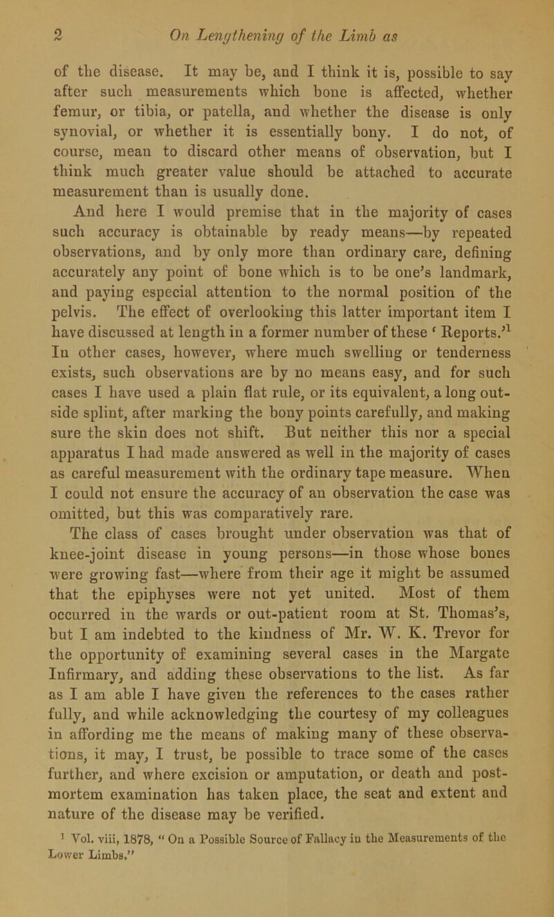 of tlie disease. It may be, and I think it is, possible to say after such measurements which bone is affected, whether femur, or tibia, or patella, and whether the disease is only synovial, or whether it is essentially bony. I do not, of course, mean to discard other means of observation, but I think much greater value should be attached to accurate measurement than is usually done. And here I Avould premise that in the majority of cases such accuracy is obtainable by ready means—by repeated observations, and by only more than ordinary care, defining accurately any point of bone which is to be one’s landmark, and paying especial attention to the normal position of the pelvis. The effect of overlooking this latter important item I have discussed at length in a former number of these e Reports.’1 In other cases, however, where much swelling or tenderness exists, such observations are by no means easy, and for such cases I have used a plain flat rule, or its equivalent, a long out- side splint, after marking the bony points carefully, and making sure the skin does not shift. But neither this nor a special apparatus I had made answered as well in the majority of cases as careful measurement with the ordinary tape measure. When I could not ensure the accuracy of an observation the case was omitted, but this was comparatively rare. The class of cases brought under observation was that of knee-joint disease in young persons—in those whose bones were growing fast—where from their age it might be assumed that the epiphyses were not yet united. Most of them occurred in the wards or out-patient room at St. Thomas’s, but I am indebted to the kindness of Mr. W. K. Trevor for the opportunity of examining several cases in the Margate Infirmary, and adding these observations to the list. As far as I am able I have given the references to the cases rather fully, and while acknowledging the courtesy of my colleagues in affording me the means of making many of these observa- tions, it may, I trust, be possible to trace some of the cases further, and where excision or amputation, or death and post- mortem examination has taken place, the seat and extent and nature of the disease may be verified. 1 Yol. viii, 1878, “ On a Possible Source of Fallacy iu tlie Measurements of the Lower Limbs.”